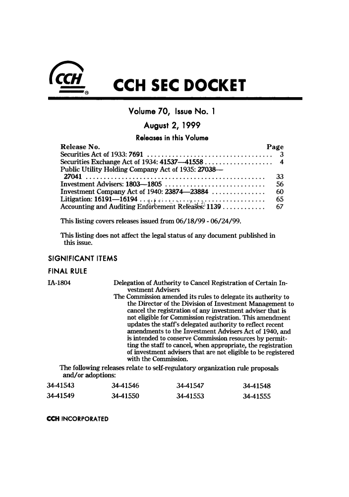 handle is hein.journals/secdoc70 and id is 1 raw text is: (CCH SEC DOCKET
Volume 70, Issue No. 1
August 2, 1999
Releases in this Volume
Release No.                                                Page
Securities Act of 1933: 7691  ...................................  3
Securities Exchange Act of 1934: 41537-41558 ................... 4
Public Utility Holding Company Act of 1935: 27038-
27041  ................. ................................    33
Investment Advisers: 1803-1805 ............................  56
Investment Company Act of 1940: 23874-23884 ...............  60
Litigation: 16191-16194 .........  ....  -     .................  65
Accounting and Auditing EnfOrCement Rela§:' 1139 ............  67
This listing covers releases issued from 06/18/99 - 06/24/99.
This listing does not affect the legal status of any document published in
this issue.
SIGNIFICANT ITEMS
FINAL RULE
IA-1804            Delegation of Authority to Cancel Registration of Certain In-
vestment Advisers
The Commission amended its rules to delegate its authority to
the Director of the Division of Investment Management to
cancel the registration of any investment adviser that is
not eligible for Commission registration. This amendment
updates the staffs delegated authority to reflect recent
amendments to the Investment Advisers Act of 1940, and
is intended to conserve Commission resources by permit-
ting the staff to cancel, when appropriate, the registration
of investment advisers that are not eligible to be registered
with the Commission.
The following releases relate to self-regulatory organization rule proposals
and/or adoptions:
34-41543          34-41546           34-41547           34-41548
34-41549          34-41550           34-41553           34-41555

CCH INCORPORATED


