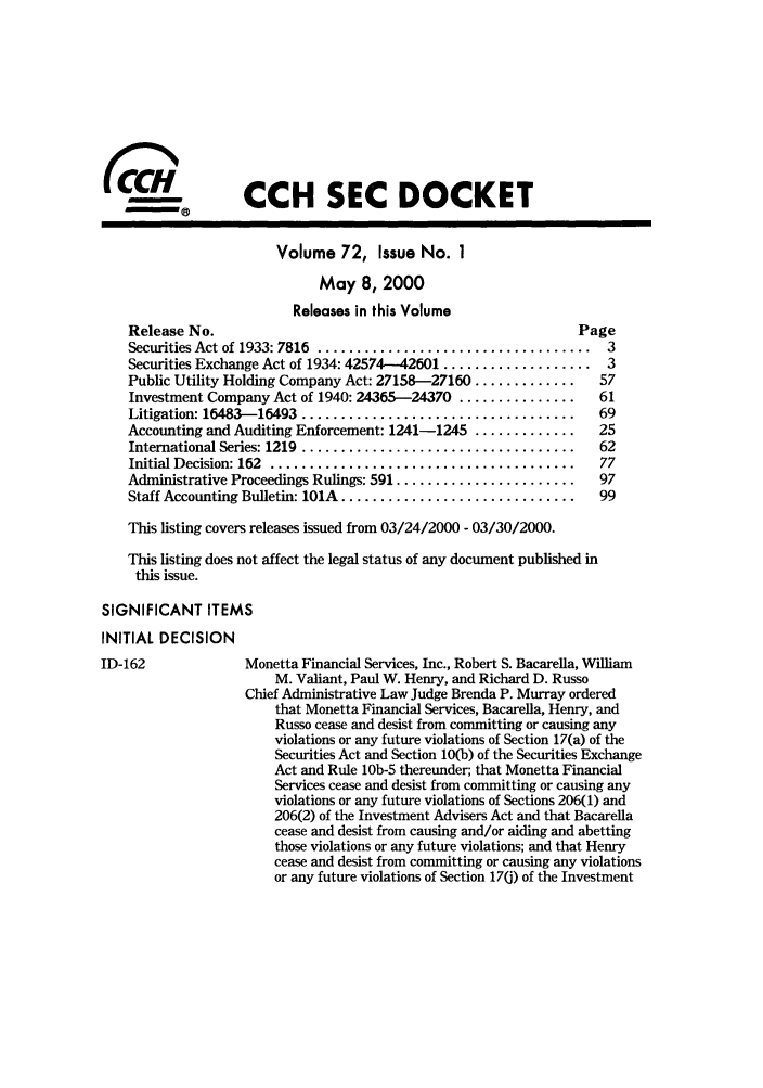 handle is hein.journals/secdoc72 and id is 1 raw text is: CCH SEC DOCKET
Volume 72, Issue No. 1
May 8, 2000
Releases in this Volume
Release No.                                                Page
Securities Act of 1933: 7816  ...................................  3
Securities Exchange Act of 1934: 42574-42601 ................... 3
Public Utility Holding Company Act: 27158-27160 .............  57
Investment Company Act of 1940: 24365-24370 ...............   61
Litigation: 16483-16493  ...................................  69
Accounting and Auditing Enforcement: 1241-1245 .............  25
International Series: 1219  ...................................  62
Initial Decision: 162  .......................................  77
Administrative Proceedings Rulings: 591 .......................  97
Staff Accounting Bulletin: 101A ..............................  99
This listing covers releases issued from 03/24/2000 - 03/30/2000.
This listing does not affect the legal status of any document published in
this issue.
SIGNIFICANT ITEMS
INITIAL DECISION
ID-162             Monetta Financial Services, Inc., Robert S. Bacarella, William
M. Valiant, Paul W. Henry, and Richard D. Russo
Chief Administrative Law Judge Brenda P. Murray ordered
that Monetta Financial Services, Bacarella, Henry, and
Russo cease and desist from committing or causing any
violations or any future violations of Section 17(a) of the
Securities Act and Section 10(b) of the Securities Exchange
Act and Rule 10b-5 thereunder; that Monetta Financial
Services cease and desist from committing or causing any
violations or any future violations of Sections 206(1) and
206(2) of the Investment Advisers Act and that Bacarella
cease and desist from causing and/or aiding and abetting
those violations or any future violations; and that Henry
cease and desist from committing or causing any violations
or any future violations of Section 170) of the Investment


