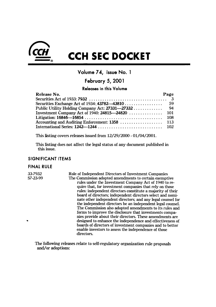 handle is hein.journals/secdoc74 and id is 1 raw text is: CCH SEC DOCKET
Volume 74, Issue No. I
February 5, 2001
Releases in this Volume
Release No.                                                  Page
Securities Act of 1933: 7932 ................................... 3
Securities Exchange Act of 1934:.43782-43810 .................  59
Public Utility Holding Company Act: 27331-27332 .............   94
Investment Company Act of 1940: 24815-24820 ...............   101
Litigation: 16846-16854  ...................................   108
Accounting and Auditing Enforcement: 1358 ...................  113
International Series: 1242-1244 ............................. 102
This listing covers releases issued from 12/29/2000 - 01/04/2001.
This listing does not affect the legal status of any document published in
this issue.
SIGNIFICANT ITEMS
FINAL RULE
33-7932            Role of Independent Directors of Investment Companies
S7-23-99           The Commission adopted amendments to certain exemptive
rules under the Investment Company Act of 1940 to re-
quire that, for investment companies that rely on those
rules: independent directors constitute a majority of their
board of directors; independent directors select and nomi-
nate other independent directors; and any legal counsel for
the independent directors be an independent legal counsel.
The Commission also adopted amendments to its rules and
forms to improve the disclosure that investments compa-
nies provide about their directors. These amendments are
designed to enhance the independence and effectiveness of
boards of directors of investment companies and to better
enable investors to assess the independence of those
directors.
The following releases relate to self-regulatory organization rule proposals
and/or adoptions:


