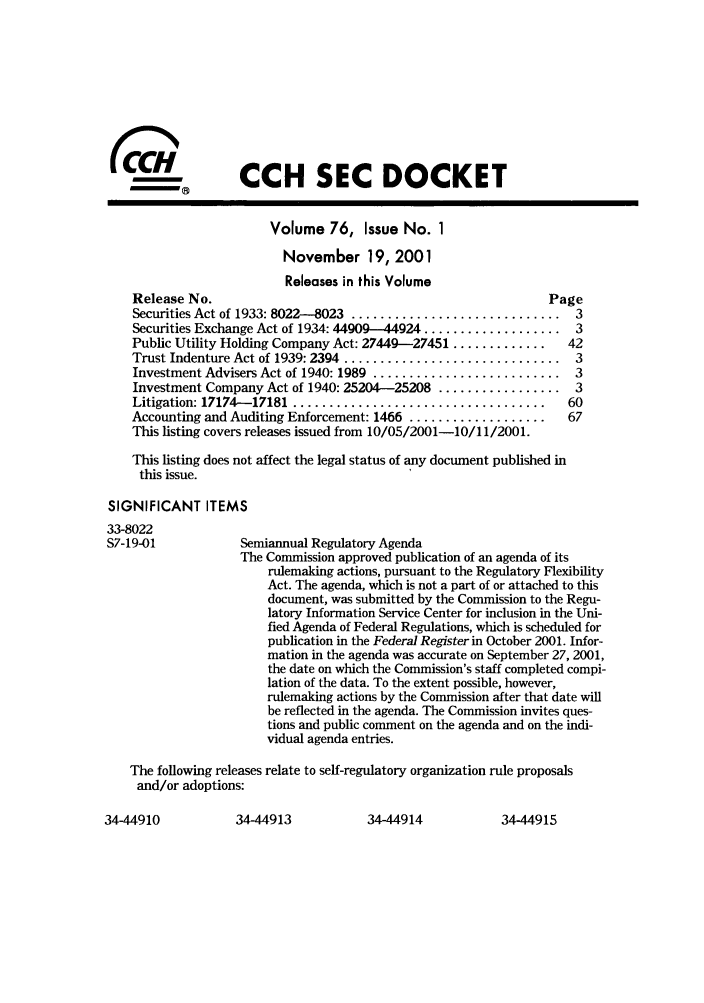 handle is hein.journals/secdoc76 and id is 1 raw text is: (CCH SEC DOCKET
Volume 76, Issue No. 1
November 19, 2001
Releases in this Volume
Release No.                                                Page
Securities Act of 1933: 8022-8023  .............................  3
Securities Exchange Act of 1934: 44909--44924 ................... 3
Public Utility Holding Company Act: 27449-27451 .............  42
Trust Indenture Act of 1939: 2394  ..............................  3
Investment Advisers Act of 1940: 1989 .......................... 3
Investment Company Act of 1940: 25204-25208 ................. 3
Litigation: 17174- 17181  ...................................  60
Accounting and Auditing Enforcement: 1466 ...................  67
This listing covers releases issued from 10/05/2001-10/11/2001.
This listing does not affect the legal status of any document published in
this issue.
SIGNIFICANT ITEMS
33-8022
S7-19-01           Semiannual Regulatory Agenda
The Commission approved publication of an agenda of its
rulemaking actions, pursuant to the Regulatory Flexibility
Act. The agenda, which is not a part of or attached to this
document, was submitted by the Commission to the Regu-
latory Information Service Center for inclusion in the Uni-
fied Agenda of Federal Regulations, which is scheduled for
publication in the Federal Register in October 2001. Infor-
mation in the agenda was accurate on September 27, 2001,
the date on which the Commission's staff completed compi-
lation of the data. To the extent possible, however,
rulemaking actions by the Commission after that date will
be reflected in the agenda. The Commission invites ques-
tions and public comment on the agenda and on the indi-
vidual agenda entries.
The following releases relate to self-regulatory organization rule proposals
and/or adoptions:

34-44913         34-44914

34-44910

34-44915


