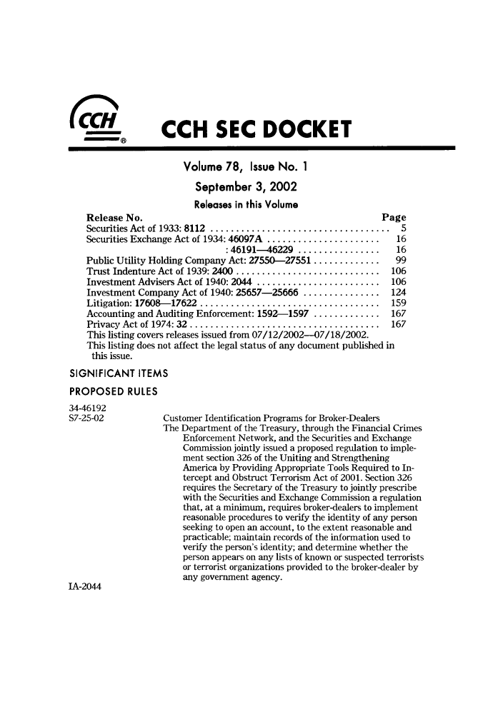handle is hein.journals/secdoc78 and id is 1 raw text is: ï»¿CCH SEC DOCKET
Volume 78, Issue No. 1
September 3, 2002
Releases in this Volume
Release No.                                                Page
Securities Act of 1933: 8112 ............................. .   5
Securities Exchange Act of 1934: 46097A ......................  16
:46191-46229        ........     16
Public Utility Holding Company Act: 27550-27551 .............  99
Trust Indenture Act of 1939: 2400 ............................ 106
Investment Advisers Act of 1940: 2044 ........................ 106
Investment Company Act of 1940: 25657-25666 ............... 124
Litigation: 17608-17622 .................................. 159
Accounting and Auditing Enforcement: 1592-1597 ............. 167
Privacy Act of 1974: 32 .................................... 167
This listing covers releases issued from 07/12/2002-07/18/2002.
This listing does not affect the legal status of any document published in
this issue.
SIGNIFICANT ITEMS
PROPOSED RULES
34-46192
S7-25-02           Customer Identification Programs for Broker-Dealers
The Department of the Treasury, through the Financial Crimes
Enforcement Network, and the Securities and Exchange
Commission jointly issued a proposed regulation to imple-
ment section 326 of the Uniting and Strengthening
America by Providing Appropriate Tools Required to In-
tercept and Obstruct Terrorism Act of 2001. Section 326
requires the Secretary of the Treasury to jointly prescribe
with the Securities and Exchange Commission a regulation
that, at a minimum, requires broker-dealers to implement
reasonable procedures to verify the identity of any person
seeking to open an account, to the extent reasonable and
practicable; maintain records of the information used to
verify the person's identity; and determine whether the
person appears on any lists of known or suspected terrorists
or terrorist organizations provided to the broker-dealer by
any government agency.
IA-2044


