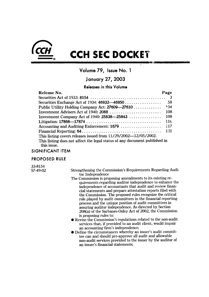 handle is hein.journals/secdoc79 and id is 1 raw text is: CCH SEC DOCKET
Volume 79, Issue No. 1
January 27, 2003
Releases in this Volume
Release No.                                                  Page
Securities Act of 1933: 8154  ...................................  3
Securities Exchange Act of 1934: 46932-46950 .................  58
Public Utility Holding Company Act: 27609-27610 .............  104
Investment Advisers Act of 1940: 2088 ........................  108
Investment Company Act of 1940: 25838-25843 ...............    108
Litigation: 17868-17874  ...................................   11 
Accounting and Auditing Enforcement: 1679 ................... 117
Financial Reporting: 64 .....................................  121
This listing covers releases issued from 11/29/2002-12/05/2002.
This listing does not affect the legal status of any document published in
this issue.
SIGNIFICANT ITEM
PROPOSED RULE
33-8154
S749-02             Strengthening the Commission's Requirements Regarding Audi-
tor Independence
The Commission is proposing amendments to its existing re-
quirements regarding auditor independence to enhance the
independence of accountants that audit and review finan-
cial statements and prepare attestation reports filed with
the Commission. The proposed rules recognize the critical
role played by audit committees in the financial reporting
process and the unique position of audit committees in
assuring auditor independence. As directed by Section
208(a) of the Sarbanes-Oxley Act of 2002, the Commission
is proposing rules to:
* Revise the Commission's regulations related to the non-audit
services that, if provided to an audit client, would impair
an accounting firm's independence;
 Define the circumstances whereby an issuer's audit commit-
tee can and should pre-approve all audit and allowable
non-audit services provided to the issuer by the auditor of
an issuer's financial statements;


