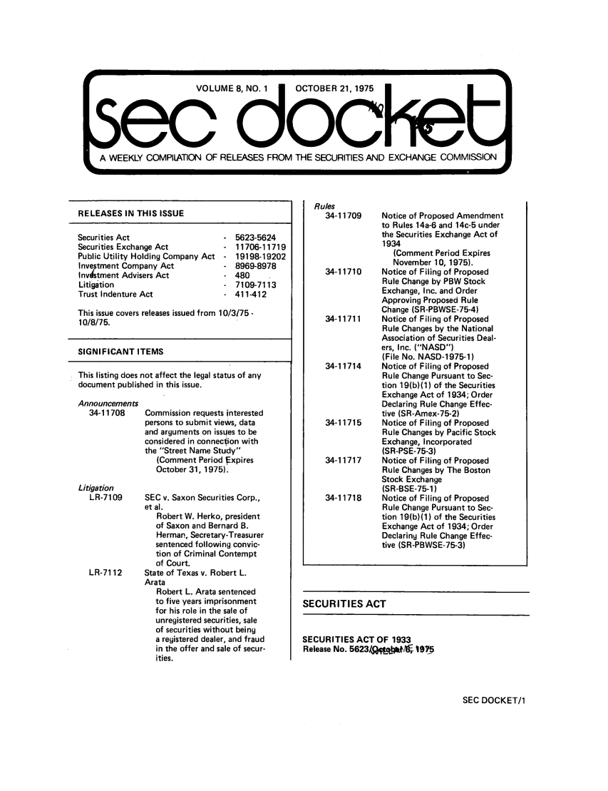 handle is hein.journals/secdoc8 and id is 1 raw text is: VOLUME      . 1   OCTOBER 21, 1975
0         OL         UM dOF                    e
A EEKLY COMPILATION OF RELEASES FROM THE SECURITIES AND EXCHANGE COMMIqSSION

RELEASES IN THIS ISSUE
Securities Act                      5623-5624
Securities Exchange Act             11706-11719
Public Utility Holding Company Act  19198-19202
Investment Company Act              8969-8978
Invtment Advisers Act              480
Litigation                          7109-7113
Trust Indenture Act                 411-412
This issue covers releases issued from 10/3/75 -
10/8/75.
SIGNIFICANT ITEMS
This listing does not affect the legal status of any
document published in this issue.

Announcements
34-11708

Commission requests interested
persons to submit views, data
and arguments on issues to be
considered in connection with
the Street Name Study
(Comment Period f xpires
October 31, 1975).

Litigation
LR-7109      SEC v. Saxon Securities Corp.,
et al.
Robert W. Herko, president
of Saxon and Bernard B.
Herman, Secretary-Treasurer
sentenced following convic-
tion of Criminal Contempt
of Court.
LR-7112      State of Texas v. Robert L.
Arata
Robert L. Arata sentenced
to five years imprisonment
for his role in the sale of
unregistered securities, sale
of securities without being
a registered dealer, and fraud
in the offer and sale of secur-
ities.

Rules
34-11709     Notice of Proposed Amendment
to Rules 14a-6 and 14c-5 under
the Securities Exchange Act of
1934
(Comment Period Expires
November 10, 1975).
34-11710     Notice of Filing of Proposed
Rule Change by PBW Stock
Exchange, Inc. and Order
Approving Proposed Rule
Change (SR-PBWSE-75-4)
34-11711     Notice of Filing of Proposed
Rule Changes by the National
Association of Securities Deal-
ers, Inc. (NASD)
(File No. NASD-1975-1)
34-11714     Notice of Filing of Proposed
Rule Change Pursuant to Sec-
tion 19(b)(1) of the Securities
Exchange Act of 1934; Order
Declaring Rule Change Effec-
tive (SR-Amex-75-2)
34-11715     Notice of Filing of Proposed
Rule Changes by Pacific Stock
Exchange, Incorporated
(SR-PSE-75-3)
34-11717     Notice of Filing of Proposed
Rule Changes by The Boston
Stock Exchange
(SR-BSE-75-1)
34-11718     Notice of Filing of Proposed
Rule Change Pursuant to Sec-
tion 19(b)(1) of the Securities
Exchange Act of 1934; Order
Declaring Rule Change Effec-
tive (SR-PBWSE-75-3)
SECURITIES ACT

SECURITIES ACT OF 1933
Release No. 5623/Q. lt* 1975

SEC DOCKET/1


