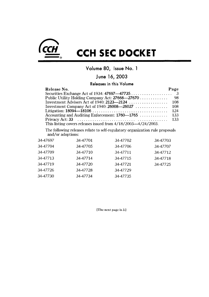 handle is hein.journals/secdoc80 and id is 1 raw text is: CCH SEC DOCKET
Volume 80, Issue No. 1
J une 16, 2003
Releases in this Volume
Release No.                                              Page
Securities Exchange Act of 1934: 47697-47735 ................... 3
Public Utility Holding Company Act: 27668-27670 .............  98
Investment Advisers Act of 1940: 2123-2124 .................. 108
Investment Company Act of 1940: 26008-26027 ............... 108
Litigation: 18094- 18106  ...................................  124
Accounting and Auditing Enforcement: 1760-1765 ............. 133
Privacy  Act: 33  . ........................... ..............  133
This listing covers releases issued from 4/18/2003-4/24/2003.
The following releases relate to self-regulatory organization rule proposals
and/or adoptions:
34-47697          34-47701          34-47702          34-47703
34-47704          34-47705          34-47706          34-47707
34-47709          34-47710          34-47711          34-47712
34-47713          34-47714          34-47715          34-47718
34-47719          34-47720          34-47721          34-47725
34-47726          34-47728          34-47729
34-47730          34-47734          34-47735

[The next page is 3.1


