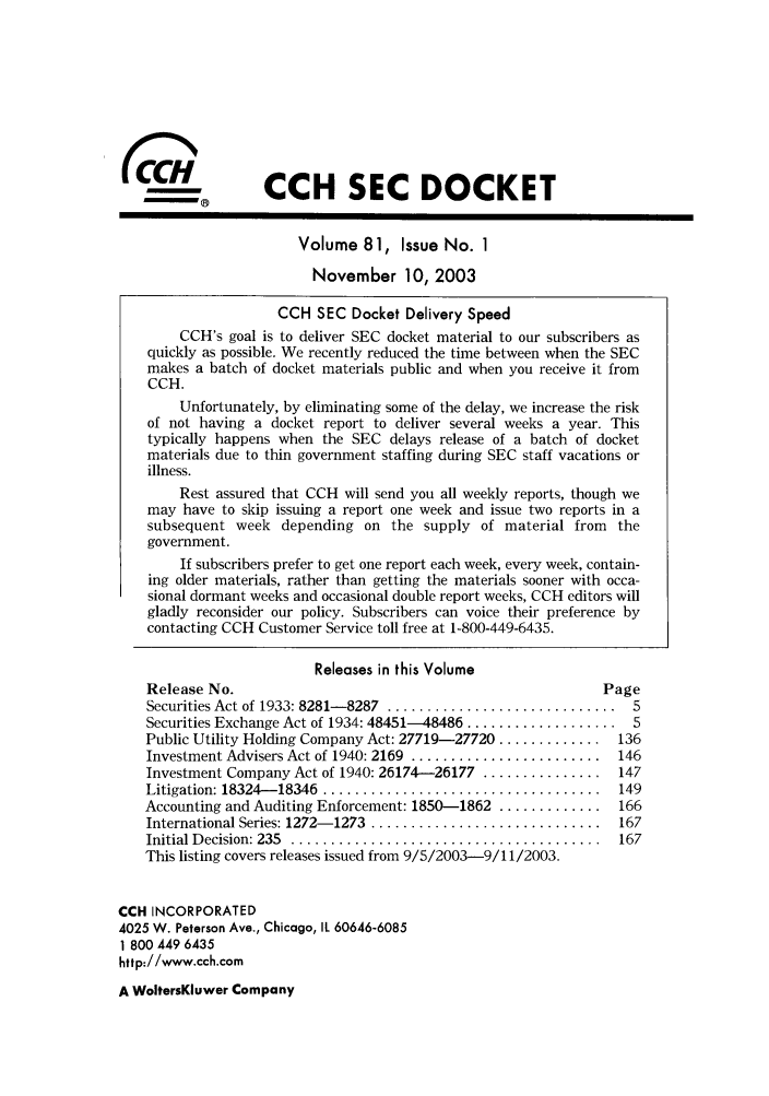 handle is hein.journals/secdoc81 and id is 1 raw text is: COW               CCH SEC DOCKET
Volume 81, Issue No. 1
November 10, 2003
CCH SEC Docket Delivery Speed
CCH's goal is to deliver SEC docket material to our subscribers as
quickly as possible. We recently reduced the time between when the SEC
makes a batch of docket materials public and when you receive it from
CCH.
Unfortunately, by eliminating some of the delay, we increase the risk
of not having a docket report to deliver several weeks a year. This
typically happens when the SEC delays release of a batch of docket
materials due to thin government staffing during SEC staff vacations or
illness.
Rest assured that CCH will send you all weekly reports, though we
may have to skip issuing a report one week and issue two reports in a
subsequent week depending on the supply of material from the
government.
If subscribers prefer to get one report each week, every week, contain-
ing older materials, rather than getting the materials sooner with occa-
sional dormant weeks and occasional double report weeks, CCH editors will
gladly reconsider our policy. Subscribers can voice their preference by
contacting CCH Customer Service toll free at 1-800-449-6435.
Releases in this Volume
Release No.                                               Page
Securities Act of 1933: 8281- 8287  .............................  5
Securities Exchange Act of 1934: 48451-48486 ................... S
Public Utility Holding Company Act: 27719-27720 ............. 136
Investment Advisers Act of 1940: 2169 ........................ 146
Investment Company Act of 1940: 26174-26177 ............... 147
Litigation: 18324- 18346  ...................................  149
Accounting and Auditing Enforcement: 1850-1862 ............. 166
International Series: 1272- 1273  .............................  167
Initial D ecision: 235  .......................................  167
This listing covers releases issued from 9/5/2003-9/11/2003.
CCH INCORPORATED
4025 W. Peterson Ave., Chicago, It 60646-6085
1 800 449 6435
http://www.cch.com
A WoltersKluwer Company


