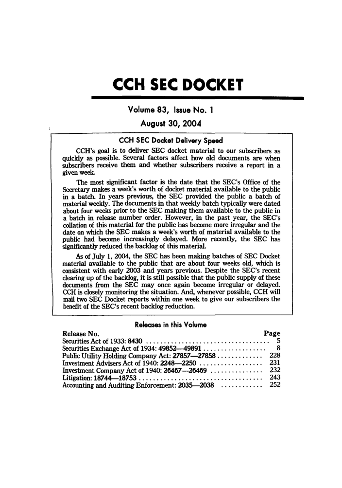 handle is hein.journals/secdoc83 and id is 1 raw text is: CCH SEC DOCKET
Volume 83, Issue No. 1
August 30, 2004
CCH SEC Docket Delivery Speed
CCH's goal is to deliver SEC docket material to our subscribers as
quickly as possible. Several factors affect how old documents are when
subscribers receive them and whether subscribers receive a report in a
given week.
The most significant factor is the date that the SEC's Office of the
Secretary makes a week's worth of docket material available to the public
in a batch. In years previous, the SEC provided the 'public a batch of
material weekly. The documents in that weekly batch typically were dated
about four weeks prior to the SEC making them available to the public in
a batch in release number order. However, in the past year, the SEC's
collation of this material for the public has become more irregular and the
date on which the SEC makes a week's worth of material available to the
public had become increasingly delayed. More recently, the SEC has
significantly reduced the backlog of this material.
As of July 1, 2004, the SEC has been making batches of SEC Docket
material available to the public that are about four weeks old, which is
consistent with early 2003 and years previous. Despite the SEC's recent
clearing up of the backlog, it is still possible that the public supply of these
documents from the SEC may once again become irregular or delayed.
CCH is closely monitoring the situation. And, whenever possible, CCH will
mail two SEC Docket reports within one week to give our subscribers the
benefit of the SEC's recent backlog reduction.
Releases in this Volume
Release No.                                                Page
Securities Act of 1933: 8430  ...................................  5
Securities Exchange Act of 1934: 49852--49891 ..................  8
Public Utility Holding Company Act: 27857-27858 ............. 228
Investment Advisers Act of 1940: 2248-2250 .................. 231
Investment Company Act of 1940: 26467-26469 ............... 232
Litigation: 18744-18753  ...................................  243
Accounting and Auditing Enforcement: 2035-2038  ............ 252


