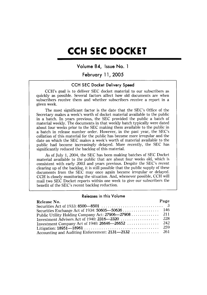 handle is hein.journals/secdoc84 and id is 1 raw text is: CCH SEC DOCKET
Volume 84, Issue No. 1
February 11, 2005
CCH SEC Docket Delivery Speed
CCH's goal is to deliver SEC docket material to our subscribers as
quickly as possible. Several factors affect how old documents are when
subscribers receive them and whether subscribers receive a report in a
given week.
The most significant factor is the date that the SEC's Office of the
Secretary makes a week's worth of docket material available to the public
in a batch. In years previous, the SEC provided the public a batch of
material weekly. The documents in that weekly batch typically were dated
about four weeks prior to the SEC making them available to the public in
a batch in release number order. However, in the past year, the SEC's
collation of this material for the public has become more irregular and the
date on which the SEC makes a week's worth of material available to the
public had become increasingly delayed. More recently, the SEC has
significantly reduced the backlog of this material.
As of July 1, 2004, the SEC has been making batches of SEC Docket
material available to the public that are about four weeks old, which is
consistent with early 2003 and years previous. Despite the SEC's recent
clearing up of the backlog, it is still possible that the public supply of these
documents from the SEC may once again become irregular or delayed.
CCH is closely monitoring the situation. And, whenever possible, CCH will
mail two SEC Docket reports within one week to give our subscribers the
benefit of the SEC's recent backlog reduction.
Releases in this Volume

Release No.
Securities Act of 1933: 8500-8501 ...............
Securities Exchange Act of 1934: 50605-50636 .....
Public Utility Holding Company Act: 27906-27908.
Investment Advisers Act of 1940: 2316-2320 ......
Investment Company Act of 1940: 26646-26652 ...
Litigation: 18951- 18961  .......................
Accounting and Auditing Enforcement: 2131-2132 .

Page
. . . . . . . . . . . . . . 3
............  146
............  2 11
............  228
............  242
............  259
............  261


