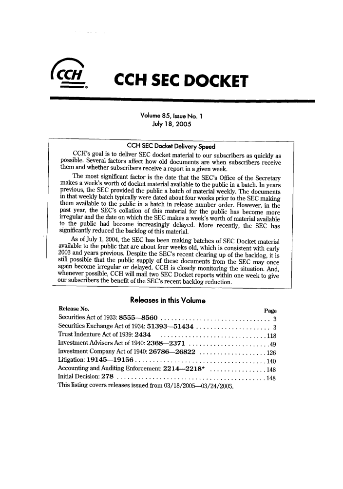 handle is hein.journals/secdoc85 and id is 1 raw text is: (C                 CCH SEC DOCKET
Volume 85, Issue No. 1
July 18, 2005
CCH SEC Docket Delivery Speed
CCH's goal is to deliver SEC docket material to our subscribers as quickly as
possible. Several factors affect how old documents are when subscribers receive
them and whether subscribers receive a report in a given week.
The most significant factor is the date that the SEC's Office of the Secretary
makes a week's worth of docket material available to the public in a batch. In years
previous, the SEC provided the public a batch of material weekly. The documents
in that weekly batch typically were dated about four weeks prior to the SEC making
them available to the public in a batch in release number order. However, in the
past year, the SEC's collation of this material for the public has become more
irregular and the date on which the SEC makes a week's worth of material available
to the public had become increasingly delayed. More recently, the SEC has
significantly reduced the backlog of this material.
As of July 1, 2004, the SEC has been making batches of SEC Docket material
available to the public that are about four weeks old, which is consistent with early
2003 and years previous. Despite the SEC's recent clearing up of the backlog, it is
still possible that the public supply of these documents from the SEC may once
again become irregular or delayed. CCH is closely monitoring the situation. And,
whenever possible, CCH will mail two SEC Docket reports within one week to give
our subscribers the benefit of the SEC's recent backlog reduction.
Releases in this Volume
Release No.                                                   Page
Securities Act of 1933: 8555-8560  ............................... 3
Securities Exchange Act of 1934: 51393-5 1434 ..................... 3
Trust Indenture Act of 1939: 2434  .............................. 118
Investment Advisers Act of 1940: 2368-2371 ....................... 49
Investment Company Act of 1940: 26786-26822 ................... 126
Litigation: 19145- 19156  ..................................... 140
Accounting and Auditing Enforcement: 2214-2218* ................ 148
Initial Decision: 278  .......................................... 148
This listing covers releases issued from 03/18/2005--03/24/2005.


