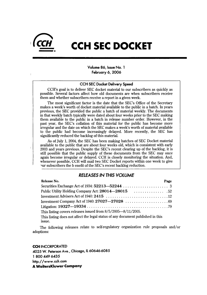 handle is hein.journals/secdoc86 and id is 1 raw text is: (CCH SEC DOCKET
Volume 86, Issue No. 1
February 6, 2006
CCH SEC Docket Delivery Speed
CCH's goal is to deliver SEC docket material to our subscribers as quickly as
possible. Several factors affect how old documents are when subscribers receive
them and whether subscribers receive a report in a given week.
The most significant factor is the date that the SEC's Office of the Secretary
makes a week's worth of docket material available to the public in a batch. In years
previous, the SEC provided the public a batch of material weekly. The documents
in that weekly batch typically were dated about four weeks prior to the SEC making
them available to the public in a batch in release number order. However, in the
past year, the SEC's collation of this material for the public has become more
irregular and the date on which the SEC makes a week's worth of material available
to the public had become increasingly delayed. More recently, the SEC has
significantly reduced the backlog of this material.
As of July 1, 2004, the SEC has been making batches of SEC Docket material
available to the public that are about four weeks old, which is consistent with early
2003 and years previous. Despite the SEC's recent clearing up of the backlog, it is
still possible that the public supply of these documents from the SEC may once
again become irregular or delayed. CCH is closely monitoring the situation. And,
whenever possible, CCH will mail two SEC Docket reports within one week to give
)ur subscribers the b enefit of the SEC's recent backlog reduction.
RELEASES IN THIS VOLUME
Release No.                                                    Page
Securities Exchange Act of 1934: 52213-52244 ..................... 3
Public Utility Holding Company Act: 28014-28015  ............... 52
Investment Advisers Act of 1940: 2415  ............................. 12
Investment Company Act of 1940: 27027-27028 .................... 69
Litigation: 19327- 19334  ...................................... 79
This listing covers releases issued from 8/5/2005-8/11/2005.
This listing does not affect the legal status of any document published in this
issue.
The following releases relate to self-regulatory organization rule proposals and/or
adoptions:
CCH INCORPORATED
4025 W. Peterson Ave., Chicago, IL 60646-6085
1 800 449 6435
http://www.cch.com
A WoltersKluwer Company


