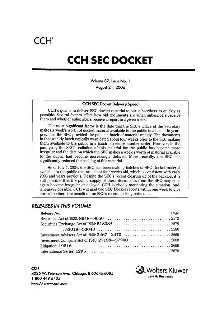 handle is hein.journals/secdoc87 and id is 1 raw text is: CCH

CCH SEC DOCKET

Volume 87, Issue No. 1
August 21, 2006

RELEASES IN THIS VOLUME
Release No.
Securities Act of 1933: 8648-8650  ............
Securities Exchange Act of 1934: 51808A .........
:53018-53043   .................

Page
............... . 2573
................ 2579
................ 2580

Investment Advisers Act of 1940: 2467-2470 .............
Investment Company Act of 1940: 27198-27200  .........
Litigation: 19516  ...... ............................
International Series: 1295  ............................

CCH
4025 W. Peterson Ave., Chicago, IL 60646-6085
1 800 449 6435
http://www.cch.com

........ 2665
........ 2668
........ 2669
........ 2670

O.Wolters KIuwer
Law & Business

CCH SEC Docket Delivery Speed
CCH's goal is to deliver SEC docket material to our subscribers as quickly as
possible. Several factors affect how old documents are when subscribers receive
them and whether subscribers receive a report in a given week.
The most significant factor is the date that the SEC's Office of the Secretary
makes a week's worth of docket material available to the public in a batch. In years
previous, the SEC provided the public a batch of material weekly. The documents
in that weekly batch typically were dated about four weeks prior to the SEC making
them available to the public in a batch in release number order. However, in the
past year, the SEC's collation of this material for the public has become more
irregular and the date on which the SEC makes a week's worth of material available
to the public had become increasingly delayed. More recently, the SEC has
significantly reduced the backlog of this material.
As of July 1, 2004, the SEC has been making batches of SEC Docket material
available to the public that are about four weeks old, which is consistent with early
2003 and years previous. Despite the SEC's recent clearing up of the backlog, it is
still possible that the public supply of these documents from the SEC may once
again become irregular or delayed. CCH is closely monitoring the situation. And,
whenever possible, CCH will mail two SEC Docket reports within one week to give
our subscribers the benefit of the SEC's recent backlog reduction.


