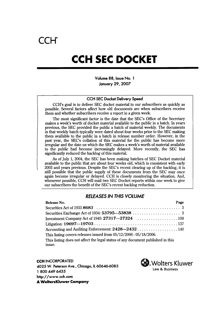 handle is hein.journals/secdoc88 and id is 1 raw text is: CCH
CCH SEC DOCKET
Volume 88, Issue No. 1
January 29, 2007
CCH SEC Docket Delivery Speed
CCH's goal is to deliver SEC docket material to our subscribers as quickly as
possible. Several factors affect how old documents are when subscribers receive
them and whether subscribers receive a report in a given week.
The most significant factor is the date that the SEC's Office of the Secretary
makes a week's worth of docket material available to the public in a batch. In years
previous, the SEC provided the public a batch of material weekly. The documents
in that weekly batch typically were dated about four weeks prior to the SEC making
them available to the public in a batch in release number order. However, in the
past year, the SEC's collation of this material for the public has become more
irregular and the date on which the SEC makes a week's worth of material available
to the public had become increasingly delayed. More recently, the SEC has
significantly reduced the backlog of this material.
As of July 1, 2004, the SEC has been making batches of SEC Docket material
available to the public that are about four weeks old, which is consistent with early
2003 and years previous. Despite the SEC's recent clearing up of the backlog, it is
still possible that the public supply of these documents from the SEC may once
again become irregular or delayed. CCH is closely monitoring the situation. And,
whenever possible, CCH will mail two SEC Docket reports within one week to give
our subscribers the benefit of the SEC's recent backlog reduction.
RELEASES IN THIS VOLUME
Release No.                                                     Page
Securities Act of 1933 8683  .....................................  3
Securities Exchange Act of 1934: 53795-53838 ..................... 3
Investment Company Act of 1940: 27317-27324  .................. 109
Litigation: 19697- 19703  ..................................... 137
Accounting and Auditing Enforcement: 2428-2432 .................. 140
This listing covers releases issued from 05/12/2006 - 05/18/2006.
This listing does not affect the legal status of any document published in this
issue.
CCH INCORPORATED
4025 W. Peterson Ave., Chicago, IL 60646-6085                  BWinesK
1 800 449 6435                                           Law & Business
http://www.cch.com
A WoltersKluwer Company


