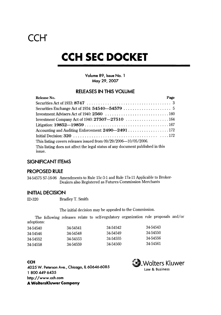 handle is hein.journals/secdoc89 and id is 1 raw text is: CCH

CCH SEC DOCKET

Volume 89, Issue No. 1
May 29, 2007

RELEASES IN THIS VOLUME
Release No.
Securities Act of 1933: 8747  ...................................
Securities Exchange Act of 1934: 54540-54579 ...................
Investment Advisers Act of 1940: 2560  ...........................
Investment Company Act of 1940: 27507-27510 ..................
Litigation: 19852- 19859  ....................................
Accounting and Auditing Enforcement: 2490-2491 .................
Initial D ecision: 320  ..................................... ...
This listing covers releases issued from 09/29/2006-10/05/2006.
This listing does not affect the legal status of any document published in this
issue.

Page
. 3
. 5
. 160
. 164
. 167
. 172
. 172

SIGNIFICANT ITEMS
PROPOSED RULE
34-54575 S7-16-06 Amendments to Rule 15c-3-1 and Rule 17a-11 Applicable to Broker-
Dealers also Registered as Futures Commission Merchants
INITIAL DECISION
ID-320          Bradley T. Smith
The initial decision may be appealed to the Commission.
The following releases relate to self-regulatory organization rule proposals and/or
adoptions:
34-54540            34-54541            34-54542            34-54543
34-54546            34-54548            34-54549            34-54550
34-54552            34-54553            34-54555            34-54556
34-54558            34-54559            34-54560            34-54561

CCH
4025 W. Peterson Ave., Chicago, IL 60646-6085
1 800 449 6435
http://www.cch.com
A WoltersKluwer Company

9-Wotters K[uwer
Law & Business


