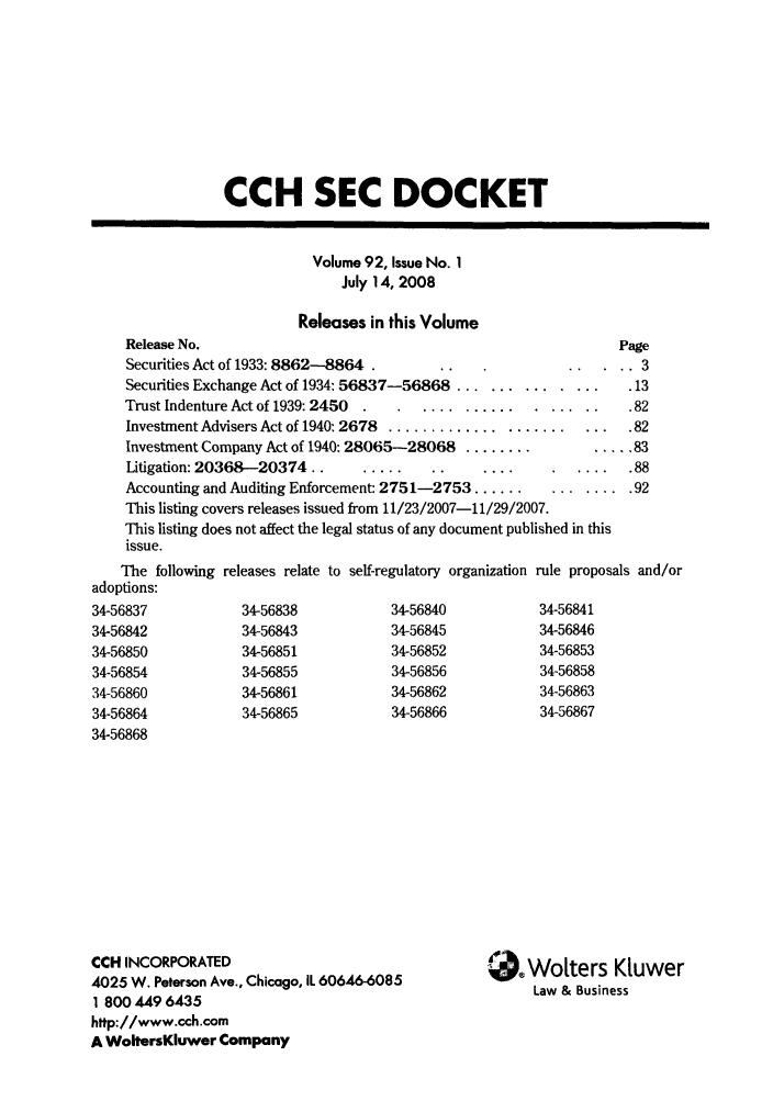 handle is hein.journals/secdoc92 and id is 1 raw text is: CCH SEC DOCKET
Volume 92, Issue No. 1
July 14, 2008
Releases in this Volume
Release No.                                                  Page
Securities Act of 1933: 8862-8864              .                3
Securities Exchange Act of 1934: 56837-56868 ...............   .13
Trust Indenture Act of 1939: 2450  ..................          .82
Investment Advisers Act of 1940:2678 ..................... ....82
Investment Company Act of 1940:28065-28068 ............. 83
Litigation: 20368--20374..............                      .88
Accounting and Auditing Enforcement: 2751-2753 ...... ........ 92
This listing covers releases issued from 11/23/2007-11/29/2007.
This listing does not affect the legal status of any document published in this
issue.

The following releases relate to self-regulatory organization
adoptions:
34-56837           34-56838           34-56840
34-56842           34-56843           34-56845
34-56850           34-56851           34-56852
34-56854           34-56855           34-56856
34-56860           34-56861           34-56862
34-56864           34-56865           34-56866
34-56868

CCH INCORPORATED
4025 W. Peterson Ave., Chicago, IL 60646-6085
1 800 449 6435
http://www.cch.com
A WoltersKluwer Company

rule proposals and/or
34-56841
34-56846
34-56853
34-56858
34-56863
34-56867

S.Woters Kluwer
Law & Business


