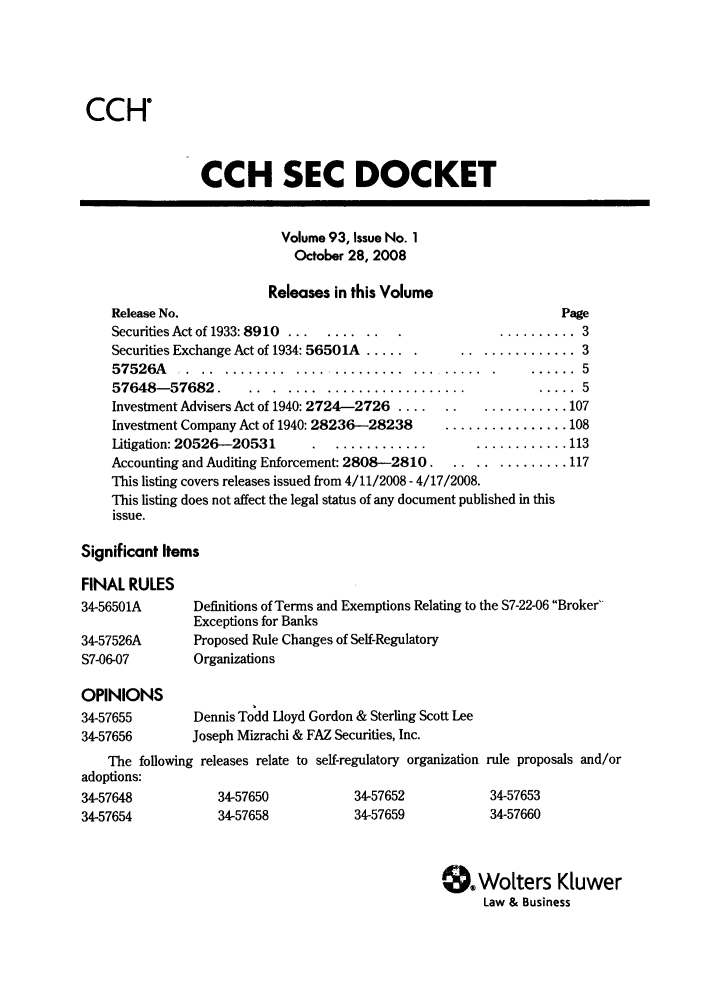 handle is hein.journals/secdoc93 and id is 1 raw text is: CCH
CCH SEC DOCKET
Volume 93, Issue No. 1
October 28, 2008
Releases in this Volume
Release No.                                                    Page
Securities Act of 1933: 8910  ... .... .. ........... 3
Securities Exchange Act of 1934: 56501A ......   .............. 3
57526A ......................................              ...... 5
57648-57682. ...      ............................ 5
Investment Advisers Act of 1940: 2724-2726 ......  ........... 107
Investment Company Act of 1940: 28236-28238    ................ 108
Litigation: 20526-20531        ........................ 113
Accounting and Auditing Enforcement: 2808-2810 .............. 117
This listing covers releases issued from 4/11/2008 - 4/17/2008.
This listing does not affect the legal status of any document published in this
issue.
Significant Items
FINAL RULES
34-56501A       Definitions of Terms and Exemptions Relating to the S7-22-06 Broker
Exceptions for Banks
34-57526A       Proposed Rule Changes of Self-Regulatory
S7-06-07        Organizations
OPINIONS
34-57655        Dennis Todd Lloyd Gordon & Sterling Scott Lee
34-57656       Joseph Mizrachi & FAZ Securities, Inc.
The following releases relate to self-regulatory organization rule proposals and/or
adoptions:
34-57648           34-57650           34-57652           34-57653
34-57654           34-57658           34-57659           34-57660
er.Wolters Kluwer
Law & Business


