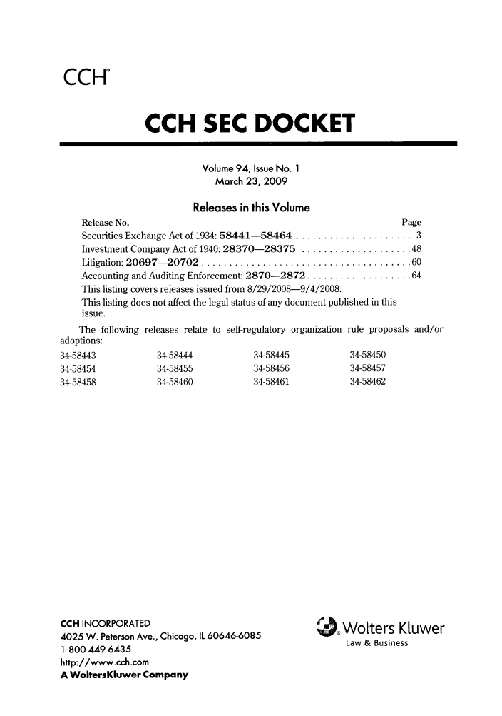 handle is hein.journals/secdoc94 and id is 1 raw text is: CCH

CCH SEC DOCKET
Volume 94, Issue No. 1
March 23, 2009
Releases in this Volume
Release No.                                                 Page
Securities Exchange Act of 1934: 58441-58464 ..................... 3
Investment Company Act of 1940: 28370-28375 .................... 48
Litigation: 20697- 20702  ...................................... 60
Accounting and Auditing Enforcement: 2870-2872 ................... 64
This listing covers releases issued from 8/29/2008-9/4/2008.
This listing does not affect the legal status of any document published in this
issue.

The following releases relate to self-regulatory organization
adoptions:
34-58443            34-58444            34-58445
34-58454            34-58455            34-58456
34-58458            34-58460            34-58461
CCH INCORPORATED
4025 W. Peterson Ave., Chicago, IL 60646-6085
1 800 449 6435
http://www.cch.com
A WoltersKluwer Company

rule proposals and/or
34-58450
34-58457
34-58462

Wolters Kiuwer
Law & Business


