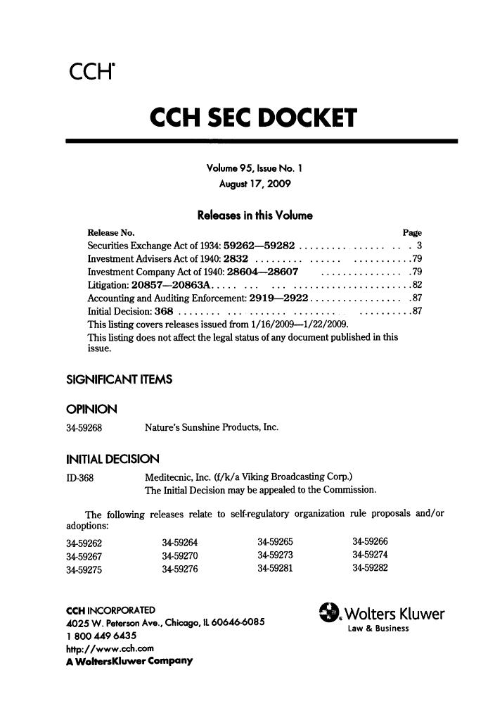 handle is hein.journals/secdoc95 and id is 1 raw text is: CCH

CCH SEC DOCKET

Volume 95, Issue No. 1
August 17, 2009
Releases in this Volume
Release No.                                                 Page
Securities Exchange Act of 1934: 59262-59282 ................... 3
Investment Advisers Act of 1940: 2832 ........................... 79
Investment Company Act of 1940: 28604-28607  ................ 79
Litigation: 20857-20863A ......... .... ...................... 82
Accounting and Auditing Enforcement: 2919-2922 .................. 87
Initial Decision: 368 ........................................ 87
This listing covers releases issued from 1/16/2009-1/22/2009.
This listing does not affect the legal status of any document published in this
issue.
SIGNIFICANT ITEMS
OPINION

34-59268

Nature's Sunshine Products, Inc.

INITIAL DECISION

ID-368

Meditecnic, Inc. (f/k/a Viking Broadcasting Corp.)
The Initial Decision may be appealed to the Commission.

The following releases relate to self-regulatory organization rule proposals and/or
adoptions:

34-59262
34-59267
34-59275

34-59264
34-59270
34-59276

34-59265
34-59273
34-59281

34-59266
34-59274
34-59282

CCH INCORPORATED
4025 W. Peterson Ave., Chicago, IL 60646-6085
1 800 449 6435
http://www.cch.com
A WoltersKluwer Company

SWoters Kluwer
Law & Business


