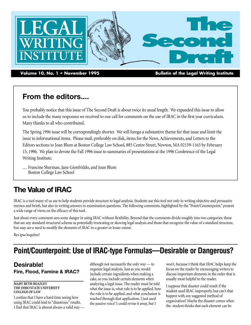 handle is hein.journals/secnd10 and id is 1 raw text is: 



















     From the editors....

     You probably notice that this issue of The Second Draft is about twice its usual length. We expanded this issue to allow
     us to include the many responses we received to our call for comments on the use of IRAC in the first year curriculum.
     Many thanks to all who contributed.

     The Spring 1996 issue will be correspondingly shorter. We will forego a substantive theme for that issue and limit the
     issue to informational items. Please mail, preferably on disk, items for the News, Achievements, and Letters to the
     Editors sections to Joan Blum at Boston College Law School, 885 Centre Street, Newton, MA 02159-1163 by February
     15, 1996. We plan to devote the Fall 1996 issue to summaries of presentations at the 1996 Conference of the Legal
     Writing Institute.

     ... Francine Sherman, Jane Gionfriddo, and Joan Blum
        Boston College Law School



The Value of IRAC

IRAC is a tool many of us use to help students provide structure to legal analysis. Students use this tool not only in writing objective and persuasive
memos and briefs, but also in writing answers to examination questions. The following comments, highlighted by the Point/Counterpoint,' present
a wide range of views on the efficacy of this tool.
just about every comment sees some danger in using IRAC without flexibility. Beyond that the comments divide roughly into two categories: those
that see any standard structural scheme as potentially truncating or skewing legal analysis and those that recognize the value of a standard structure,
but may see a need to modify the elements of IRAC to a greater or lesser extent.
Res ipsa loquitur!


Point/Counterpoint: Use of IRAC-type Formulas-Desirable or Dangerous?


Desirable!
Fire, Flood, Famine & IRAC?

MARY BETH BEAZLEY
THE OHIO STATE UNIVERSITY
COLLEGE OF LAW
I confess that I have a hard time seeing how
using IRAC could lead to disastrous results.
I find that IRAC is almost always a valid way-


although not necessarily the only way- to
organize legal analysis. Just as you would
include certain ingredients when making a
cake, so you include certain elements when
analyzing a legal issue. The reader must be told
what the issue is, what rule is to be applied, how
the rule is to be applied, and what conclusion is
reached through that application. I just used
the passive voice! I could revise it away, but I


won't, because I think that IRAC helps keep the
focus on the reader by encouraging writers to
discuss important elements in the order that is
usually most helpful to the reader.
I suppose that disaster could result if the
student used IRAC improperly, but can't that
happen with any suggested method of
organization? Maybe the disaster comes when
the student thinks that each element can be


