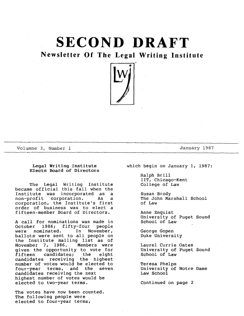 handle is hein.journals/secnd3 and id is 1 raw text is: 







     SECOND DRAFT

Newsletter Of The Legal Writing Institute




                         Lw


Volumne 3, Number 1                                     January 1987


      Legal Writing Institute
      Elects Board of Directors


      The Legal Writing  Institute
became official this fall when the
Institute  was incorporated as a
non-profit  corporation.    As   a
corporation, the Institute's first
order of business was to elect a
fifteen-member Board of Directors.

A call for nominations was made in
October  1986;  fifty-four  people
were  nominated.     In  November,
ballots were sent to all people on
the Institute mailing list as of
November 7, 1986.    Members were
given the opportunity to vote for
fifteen   candidates;  the   eight
candidates  receiving the highest
number of votes would be elected to
four-year  terms, and   the  seven
candidates receiving the next
highest number of votes would be
elected to two-year terms.

The votes have now been counted.
The following people were
elected to four-year terms,


which begin on January 1, 1987:

     Ralph Brill
     IIT, Chicago-Kent
     College of Law

     Susan Brody
     The John Marshall School
     of Law

     Anne Enquist
     University of Puget Sound
     School of Law

     George Gopen
     Duke University

     Laurel Currie Oates
     University of Puget Sound
     School of Law

     Teresa Phelps
     University of Notre Dame
     Law School

     Continued on page 2


