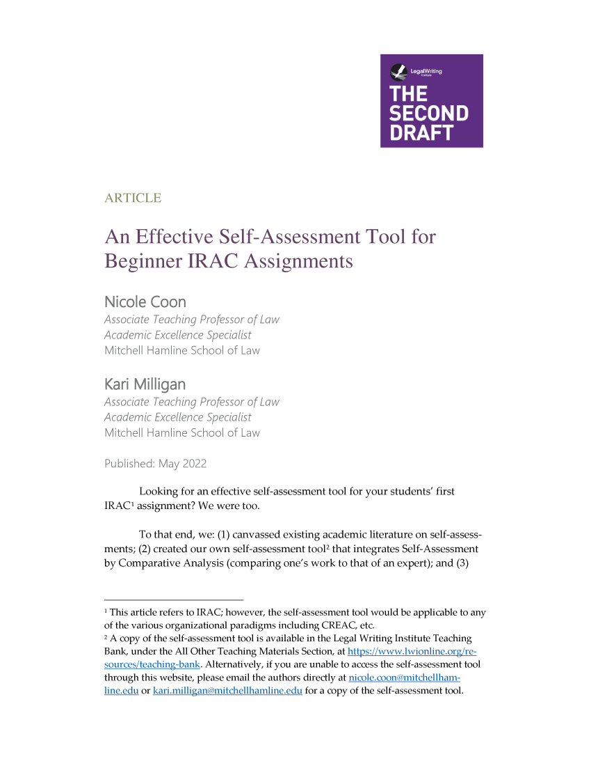 handle is hein.journals/secnd35 and id is 1 raw text is: 




















An Effective Self-Assessment Tool for

Beginner IRAC Assignments



Nicole   Coon


Karl  Milligan


       Looking for an effective self-assessment tool for your students' first
IRAC' assignment? We  were too.

       To that end, we: (1) canvassed existing academic literature on self-assess-
ments; (2) created our own self-assessment tool2 that integrates Self-Assessment
by Comparative Analysis (comparing one's work to that of an expert); and (3)



1 This article refers to IRAC; however, the self-assessment tool would be applicable to any
of the various organizational paradigms including CREAC, etc.
2 A copy of the self-assessment tool is available in the Legal Writing Institute Teaching
Bank, under the All Other Teaching Materials Section, at https://wwaw.jwionline.org/re-
sources/teaching-bank. Alternatively, if you are unable to access the self-assessment tool
through this website, please email the authors directly at nicole.coon mitchellham-
line.edu or kari.milligana mitchellhamline.ed, for a copy of the self-assessment tool.


