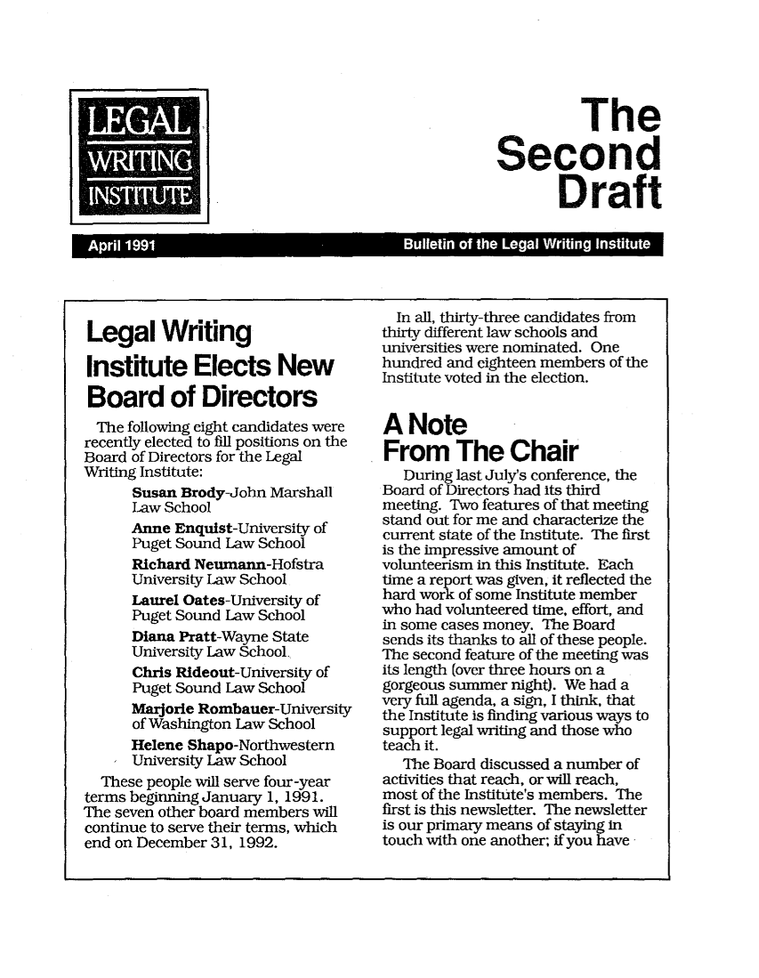 handle is hein.journals/secnd7 and id is 1 raw text is: 






          The

Second

        Draft


Legal Writing

Institute Elects New

Board of Directors
  The following eight candidates were
recently elected to fill positions on the
Board of Directors for the Legal
Writing Institute:
      Susan Brody-John Marshall
      Law School
      Anne Enquist-University of
      Puget Sound Law School
      Richard Neumann-Hofstra
      University Law School
      Laurel Oates-University of
      Puget Sound Law School
      Diana Pratt-Wayne State
      University Law School.
      Chris Rideout-University of
      Puget Sound Law School
      Marjorie Rombauer-University
      of Washington Law School
      Helene Shapo-Northwestern
      University Law School
  These people will serve four-year
terms beginning January 1, 1991.
The seven other board members will
continue to serve their terms, which
end on December 31, 1992.


  In all, thirty-three candidates from
thirty different law schools and
universities were nominated. One
hundred and eighteen members of the
Institute voted in the election.


A Note
From The Chair
   During last July's conference, the
Board of Directors had its third
meeting. Two features of that meeting
stand out for me and characterize the
current state of the Institute. The first
is the impressive amount of
volunteerism in this Institute. Each
time a report was given, it reflected the
hard work of some Institute member
who had volunteered time, effort, and
in some cases money. The Board
sends its thanks to all of these people.
The second feature of the meeting was
its length (over three hours on a
gorgeous summer night). We had a
very full agenda, a sign, I think, that
the Institute is finding various ways to
support legal writing and those who
teach it.
   The Board discussed a number of
activities that reach, or will reach,
most of the Institute's members. The
first is this newsletter. The newsletter
is our primary means of staying in
touch with one another; if you have


     A

3


1 April 1991                             Bulletin of the Legal Writing Institute :


