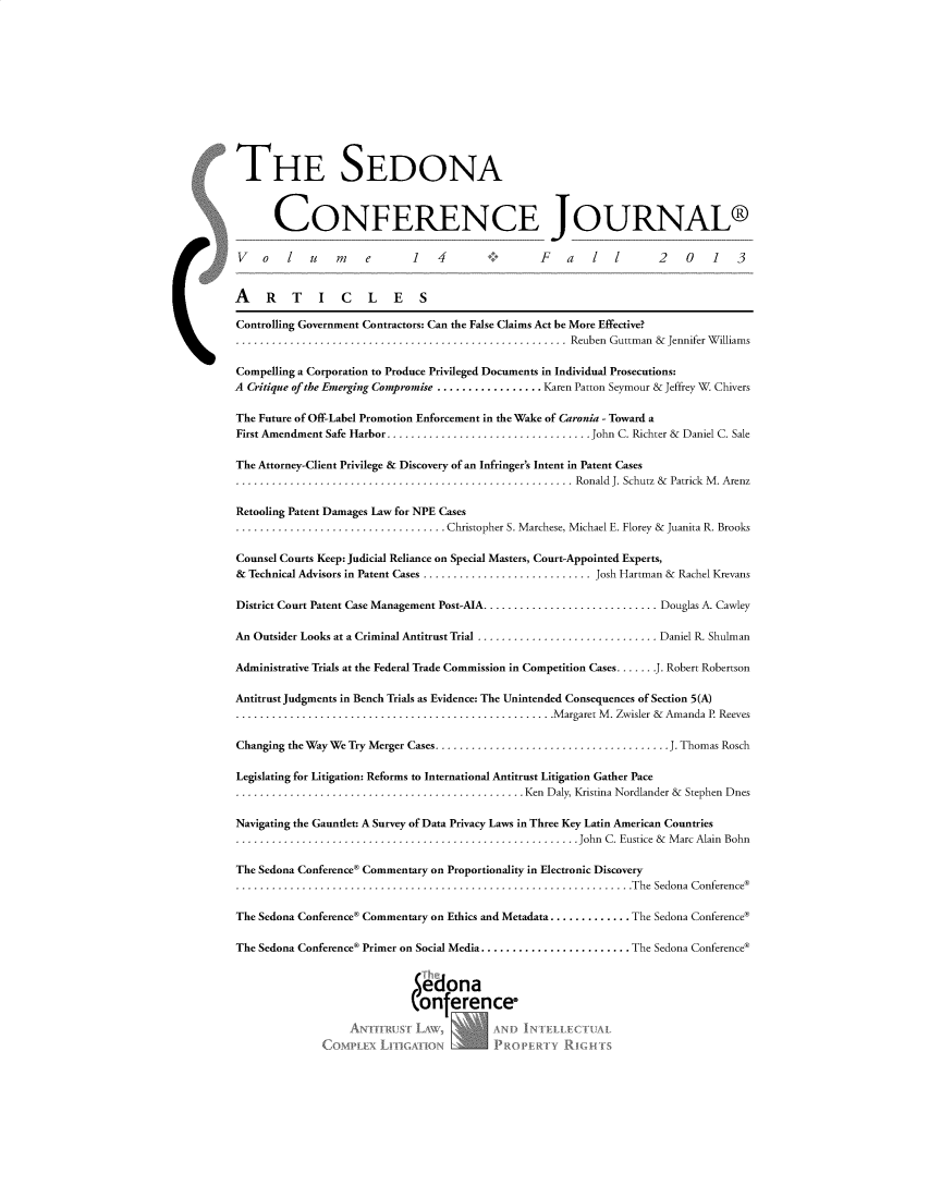 handle is hein.journals/sedona14 and id is 1 raw text is: 












THE SEDONA



      CONFERENCE JOURNAL®

 V   o   l  u    m   e       1   4                F   a   1          2   0    1   3


 A   RTICLES

 Controlling Government Contractors: Can the False Claims Act be More Effective?
                                                      Reuben Guttman & Jennifer Williams

Compelling a Corporation to Produce Privileged Documents in Individual Prosecutions:
A Critique of the Emerging Compromise ................. Karen Patton Seymour & Jeffrey W Chivers

The Future of Off-Label Promotion Enforcement in the Wake of Caronia - Toward a
First Amendment Safe Harbor .................................. John C. Richter & Daniel C. Sale

The Attorney-Client Privilege & Discovery of an Infringer's Intent in Patent Cases
.                                   .................  Ronald J. Schutz & Patrick M. Arenz

Retooling Patent Damages Law for NPE Cases
..........                        . Christopher S. Marchese, Michael E. Florey & Juanita R. Brooks

Counsel Courts Keep: Judicial Reliance on Special Masters, Court-Appointed Experts,
& Technical Advisors in Patent Cases ............................Josh Hartman & Rachel Krevans

District Court Patent Case Management Post-AIA............................. Douglas A. Cawley

An Outsider Looks at a Criminal Antitrust Trial .............................. Daniel R. Shulman

Administrative Trials at the Federal Trade Commission in Competition Cases ...... J. Robert Robertson

Antitrust Judgments in Bench Trials as Evidence: The Unintended Consequences of Section 5(A)
...............Margaret M. Zwisler & Amanda P. Reeves

Changing the Way We Try Merger Cases....................................... J. Thomas Rosch

Legislating for Litigation: Reforms to International Antitrust Litigation Gather Pace
.........                                      Ken Daly, Kristina Nordlander & Stephen Dnes

Navigating the Gauntlet: A Survey of Data Privacy Laws in Three Key Latin American Countries
..................                                      John C. Eustice & Marc Alain Bohn

The Sedona Conference® Commentary on Proportionality in Electronic Discovery
.                                     ...........................The Sedona Conference®

The Sedona Conference® Commentary on Ethics and Metadata............. .The Sedona Conference®

The Sedona Conference® Primer on Social Media........................ The Sedona Conference®


                             Sedona
                             (onference*

                  4                D                       X


