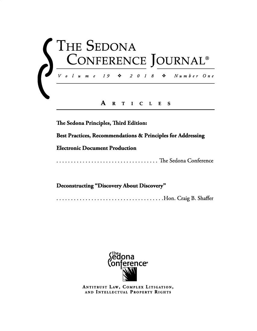 handle is hein.journals/sedona19 and id is 1 raw text is: 






THE SEDONA

   CONFERENCE JOURNAL@

 V olume      19      2 0 1 8  +   Number   One



             A   R T  I  C  L E  S


The Sedona Principles, Third Edition:

Best Practices, Recommendations & Principles for Addressing

Electronic Document Production

...............The Sedona Conference



Deconstructing Discovery About Discovery

.................Hon. Craig B. Shaffer








                The
                edona
                onference

                    U
        ANTITRUST LAW, COMPLEX LITIGATION,
        AND INTELLECTUAL PROPERTY RIGHTS


