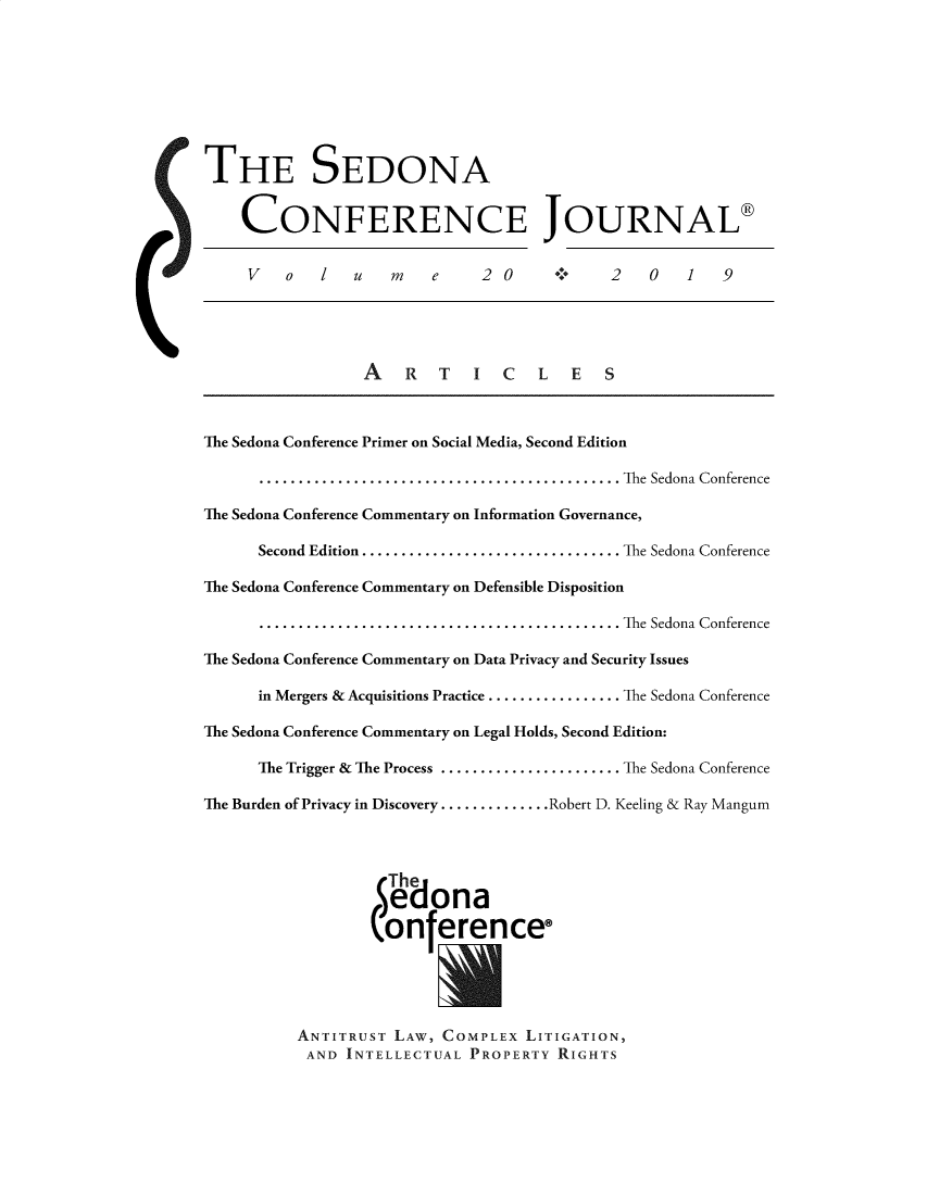 handle is hein.journals/sedona20 and id is 1 raw text is: 








THE SEDONA


    CONFERENCE JOURNAL®


    V    o  l   u    m   e    2 0            2   0   1   9





                  A   R   T   I  C   L  E   S



The Sedona Conference Primer on Social Media, Second Edition

      .............................................. The Sedona Conference

The Sedona Conference Commentary on Information Governance,

      Second Edition ................................. The Sedona Conference

The Sedona Conference Commentary on Defensible Disposition

      .............................................. The Sedona Conference

The Sedona Conference Commentary on Data Privacy and Security Issues

      in Mergers & Acquisitions Practice ................. The Sedona Conference

The Sedona Conference Commentary on Legal Holds, Second Edition:

      The Trigger & The Process ....................... The Sedona Conference

The Burden of Privacy in Discovery .............. Robert D. Keeling & Ray Mangum



                    The

                    eona
                  (onferencee





          ANTITRUST LAW, COMPLEX LITIGATION,
          AND INTELLECTUAL PROPERTY RIGHTS


