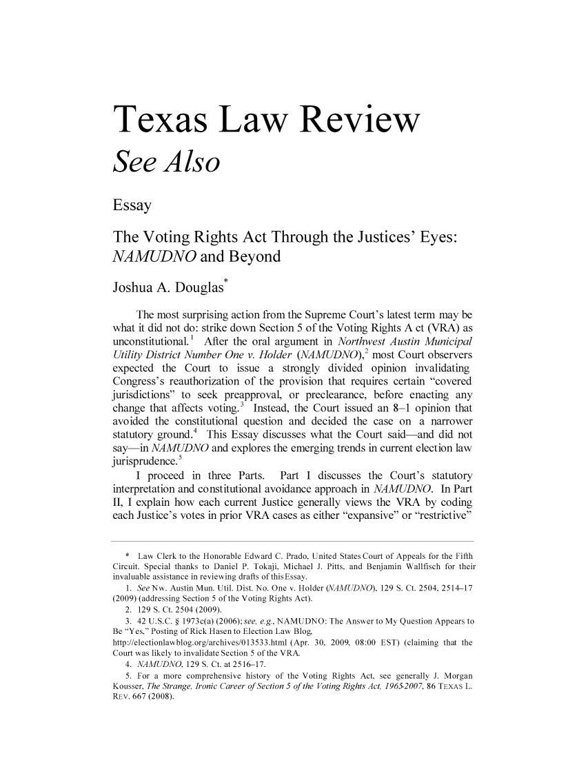 handle is hein.journals/seealtex88 and id is 1 raw text is: Texas Law Review
See Also
Essay
The Voting Rights Act Through the Justices' Eyes:
NAMUDNO and Beyond
Joshua A. Douglas*
The most surprising action from the Supreme Court's latest term may be
what it did not do: strike down Section 5 of the Voting Rights A ct (VRA) as
unconstitutional.' After the oral argument in Northwest Austin Municipal
Utility District Number One v. Holder (NAMUDNO),2 Most Court observers
expected the Court to issue a strongly divided opinion invalidating
Congress's reauthorization of the provision that requires certain covered
jurisdictions to seek preapproval, or preclearance, before enacting any
change that affects voting.3 Instead, the Court issued an 8-1 opinion that
avoided the constitutional question and decided the case on a narrower
statutory ground.4  This Essay discusses what the Court said-and did not
say-in NAMUDNO and explores the emerging trends in current election law
jurisprudence.
I proceed in three Parts.     Part I discusses the Court's statutory
interpretation and constitutional avoidance approach in NAMUDNO. In Part
II, I explain how each current Justice generally views the VRA by coding
each Justice's votes in prior VRA cases as either expansive or restrictive
* Law Clerk to the Honorable Edward C. Prado. United States Court of Appeals for the Fifth
Circuit. Special thanks to Daniel P. Tokaji, Michael J. Pitts. and Benjamin Wallfisch for their
invaluable assistance in reviewing drafts ofthisEssay.
1. See Nw. Austin Mun. Util. Dist. No. One v. Holder (NAMUDNO). 129 S. Ct. 2504. 2514-17
(2009) (addressing Section 5 of the Voting Rights Act).
2. 129 S. Ct. 2504 (2009).
3. 42 U.S.C. § 1973c(a) (2006);see, e.g.. NAMUDNO: The Answer to My Question Appears to
Be Yes, Posting of Rick Hasen to Election Law Blog,
http://electionlawblog.org/archives/013533.html (Apr. 30. 2009. 08:00 EST) (claiming that the
Court was likely to invalidate Section 5 of the VRA.
4. NAMUDNO 129 S. Ct. at 2516-17.
5. For a more comprehensive history of the Voting Rights Act, see generally J. Morgan
Kousser, The Strange, Ironic Career of Section 5 of the Voting Rights Act, 19652007 86 TEXAS L.
REv. 667 (2008).


