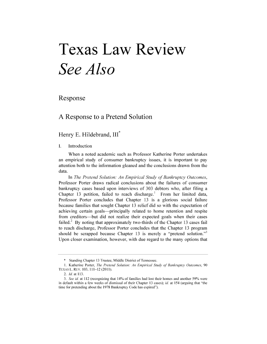 handle is hein.journals/seealtex90 and id is 1 raw text is: Texas Law Review
See Also
Response
A Response to a Pretend Solution
Henry E. Hildebrand, III*
I.  Introduction
When a noted academic such as Professor Katherine Porter undertakes
an empirical study of consumer bankruptcy issues, it is important to pay
attention both to the information gleaned and the conclusions drawn from the
data.
In The Pretend Solution: An Empirical Study of Bankruptcy Outcomes,
Professor Porter draws radical conclusions about the failures of consumer
bankruptcy cases based upon interviews of 303 debtors who, after filing a
Chapter 13 petition, failed to reach discharge.'  From her limited data,
Professor Porter concludes that Chapter 13 is a glorious social failure
because families that sought Chapter 13 relief did so with the expectation of
achieving certain goals-principally related to home retention and respite
from creditors-but did not realize their expected goals when their cases
failed.2 By noting that approximately two-thirds of the Chapter 13 cases fail
to reach discharge, Professor Porter concludes that the Chapter 13 program
should be scrapped because Chapter 13 is merely a pretend solution.3
Upon closer examination, however, with due regard to the many options that
* Standing Chapter 13 Trustee, Middle District of Tennessee.
1. Katherine Porter, The Pretend Solution: An Empirical Study of Bankruptcy Outcomes, 90
TEXAS L. REV. 103. 111-12 (2011).
2. Id. at 113.
3. See id. at 112 (recognizing that 14% of families had lost their homes and another 59% were
in default within a few weeks of dismissal of their Chapter 13 cases); id at 154 (arguing that the
time for pretending about the 1978 Bankruptcy Code has expired).


