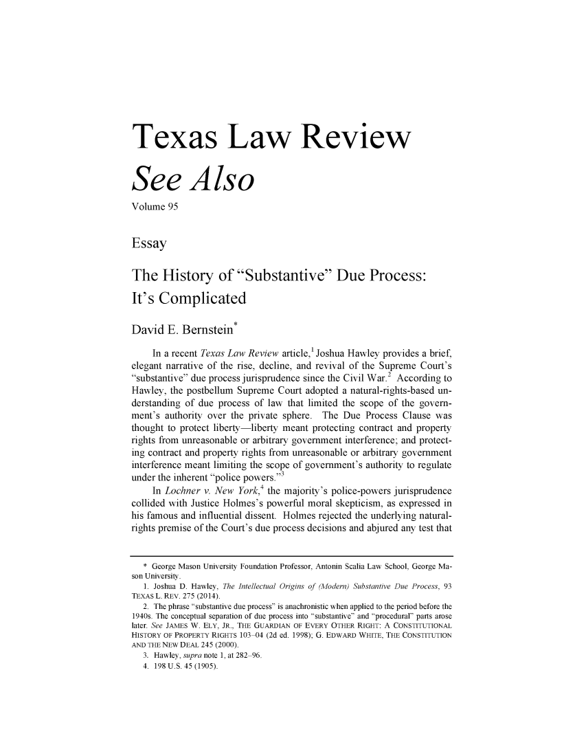 handle is hein.journals/seealtex95 and id is 1 raw text is: 











Texas Law Review



See Also

Volume  95


Essay


The History of Substantive Due Process:

It's  Complicated


David   E. Bernstein*

     In a recent Texas Law Review article,' Joshua Hawley provides a brief,
elegant narrative of the rise, decline, and revival of the Supreme Court's
substantive due process jurisprudence since the Civil War.2 According to
Hawley, the postbellum Supreme  Court adopted a natural-rights-based un-
derstanding of due process of law that limited the scope of the govern-
ment's authority over the private sphere. The Due  Process Clause was
thought to protect liberty-liberty meant protecting contract and property
rights from unreasonable or arbitrary government interference; and protect-
ing contract and property rights from unreasonable or arbitrary government
interference meant limiting the scope of government's authority to regulate
under the inherent police powers.3
     In Lochner v. New York,4 the majority's police-powers jurisprudence
collided with Justice Holmes's powerful moral skepticism, as expressed in
his famous and influential dissent. Holmes rejected the underlying natural-
rights premise of the Court's due process decisions and abjured any test that


   * George Mason University Foundation Professor, Antonin Scalia Law School, George Ma-
son University.
   1. Joshua D. Hawley, The Intellectual Origins of (Aodern) Substantive Due Process, 93
TEXAS L. REV. 275 (2014).
   2. The phrase substantive due process is anachronistic when applied to the period before the
1940s. The conceptual separation of due process into substantive and procedural parts arose
later. See JAMES W. ELY, JR., THE GUARDIAN OF EVERY OTHER RIGHT: A CONSTITUTIONAL
HISTORY OF PROPERTY RIGHTS 103-04 (2d ed. 1998); G. EDWARD WHITE, THE CONSTITUTION
AND THE NEW DEAL 245 (2000).
   3. Hawley, supra note 1, at 282-96.
   4. 198 U.S. 45 (1905).


