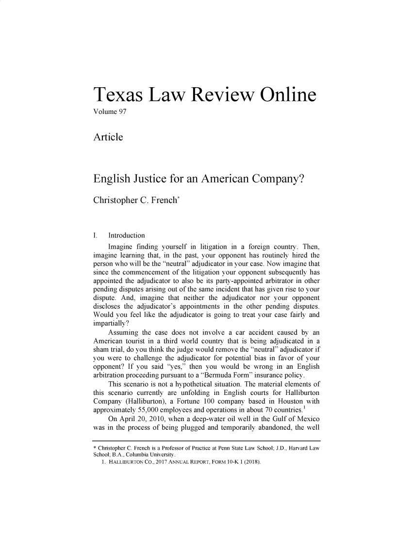 handle is hein.journals/seealtex97 and id is 1 raw text is: 











Texas Law Review Online
Volume  97


Article




English Justice for an American Company?

Christopher   C.  French*



I.   Introduction
     Imagine finding yourself in litigation in a foreign country. Then,
imagine learning that, in the past, your opponent has routinely hired the
person who will be the neutral adjudicator in your case. Now imagine that
since the commencement  of the litigation your opponent subsequently has
appointed the adjudicator to also be its party-appointed arbitrator in other
pending disputes arising out of the same incident that has given rise to your
dispute. And, imagine  that neither the adjudicator nor your opponent
discloses the adjudicator's appointments in the other pending disputes.
Would  you feel like the adjudicator is going to treat your case fairly and
impartially?
     Assuming  the case does not involve a car accident caused by an
American  tourist in a third world country that is being adjudicated in a
sham trial, do you think the judge would remove the neutral adjudicator if
you were  to challenge the adjudicator for potential bias in favor of your
opponent?  If you said yes, then you would be wrong  in an  English
arbitration proceeding pursuant to a Bermuda Form insurance policy.
     This scenario is not a hypothetical situation. The material elements of
this scenario currently are unfolding in English courts for Halliburton
Company   (Halliburton), a Fortune 100 company based in Houston with
approximately 55,000 employees and operations in about 70 countries.
     On April 20, 2010, when a deep-water oil well in the Gulf of Mexico
was in the process of being plugged and temporarily abandoned, the well

* Christopher C. French is a Professor of Practice at Penn State Law School; J.D., Harvard Law
School; B.A., Columbia University.
   1. HALLBURTON Co., 2017 ANNUAL REPORT, FORM 10-K 1 (2018).


