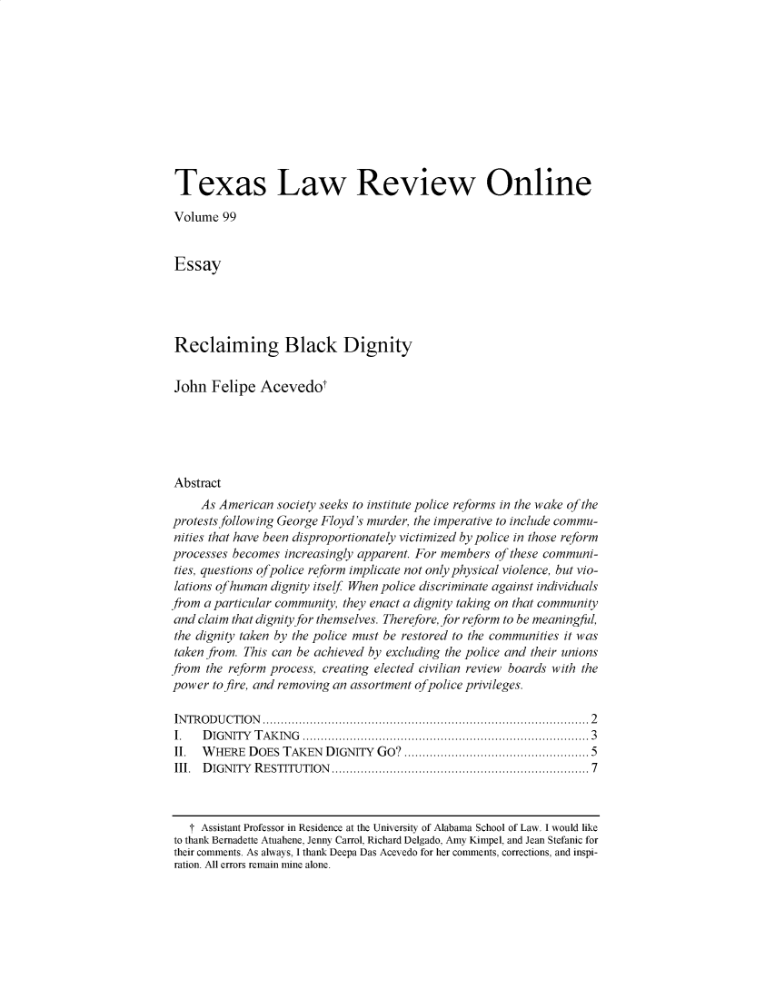 handle is hein.journals/seealtex99 and id is 1 raw text is: Texas Law Review Online
Volume 99
Essay
Reclaiming Black Dignity
John Felipe Acevedot
Abstract
As American society seeks to institute police reforms in the wake of the
protests following George Floyd's murder, the imperative to include commu-
nities that have been disproportionately victimized by police in those reform
processes becomes increasingly apparent. For members of these communi-
ties, questions of police reform implicate not only physical violence, but vio-
lations of human dignity itself When police discriminate against individuals
from a particular community, they enact a dignity taking on that community
and claim that dignity for themselves. Therefore, for reform to be meaningful,
the dignity taken by the police must be restored to the communities it was
taken from. This can be achieved by excluding the police and their unions
from the reform process, creating elected civilian review boards with the
power to fire, and removing an assortment ofpolice privileges.
IN TR O D U CTIO N  ......................................................................................  2
I.   D IG N ITY  T A K IN G  ............................................................................... 3
II.  WHERE DOES TAKEN DIGNITY GO? .............................................. 5
III.  D IGNITY  RESTITUTION ...................................................................  7
T Assistant Professor in Residence at the University of Alabama School of Law. I would like
to thank Bernadette Atuahene, Jenny Carrol, Richard Delgado, Amy Kimpel, and Jean Stefanic for
their comments. As always, I thank Deepa Das Acevedo for her comments, corrections, and inspi-
ration. All errors remain mine alone.


