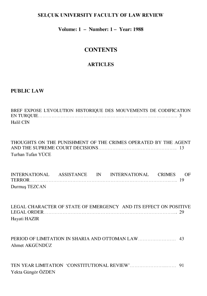 handle is hein.journals/selcuk1 and id is 1 raw text is: 

SEL(UK UNIVERSITY FACULTY OF LAW REVIEW


                Volume: 1 - Number: 1 - Year: 1988



                         CONTENTS


                         ARTICLES




PUBLIC LAW



BREF EXPOSE LEVOLUTION HISTORIQUE DES MOUVEMENTS DE CODIFICATION
E N   T U R Q U IE   ............................................................................................  3
Halil CIN



THOUGHTS ON THE PUNISHMENT OF THE CRIMES OPERATED BY THE AGENT
AND THE SUPREME COURT DECISIONS ................................................  13
Turhan Tufan YUCE


INTERNATIONAL   ASSISTANCE   IN  INTERNATIONAL   CRIMES
T E R R O R   ..............................................................................................  1 9
Durmu TEZCAN


LEGAL CHARACTER OF STATE OF EMERGENCY AND ITS EFFECT ON POSITIVE
L E G A L   O R D E R   .....................................................................................  2 9
Hayati HAZIR



PERIOD OF LIMITATION IN SHARIA AND OTTOMAN LAW ....................... 43
Ahmet AKGUNDIUZ



TEN YEAR LIMITATION 'CONSTITUTIONAL REVIEW' ............................. 91
Yekta Gungor OZDEN


