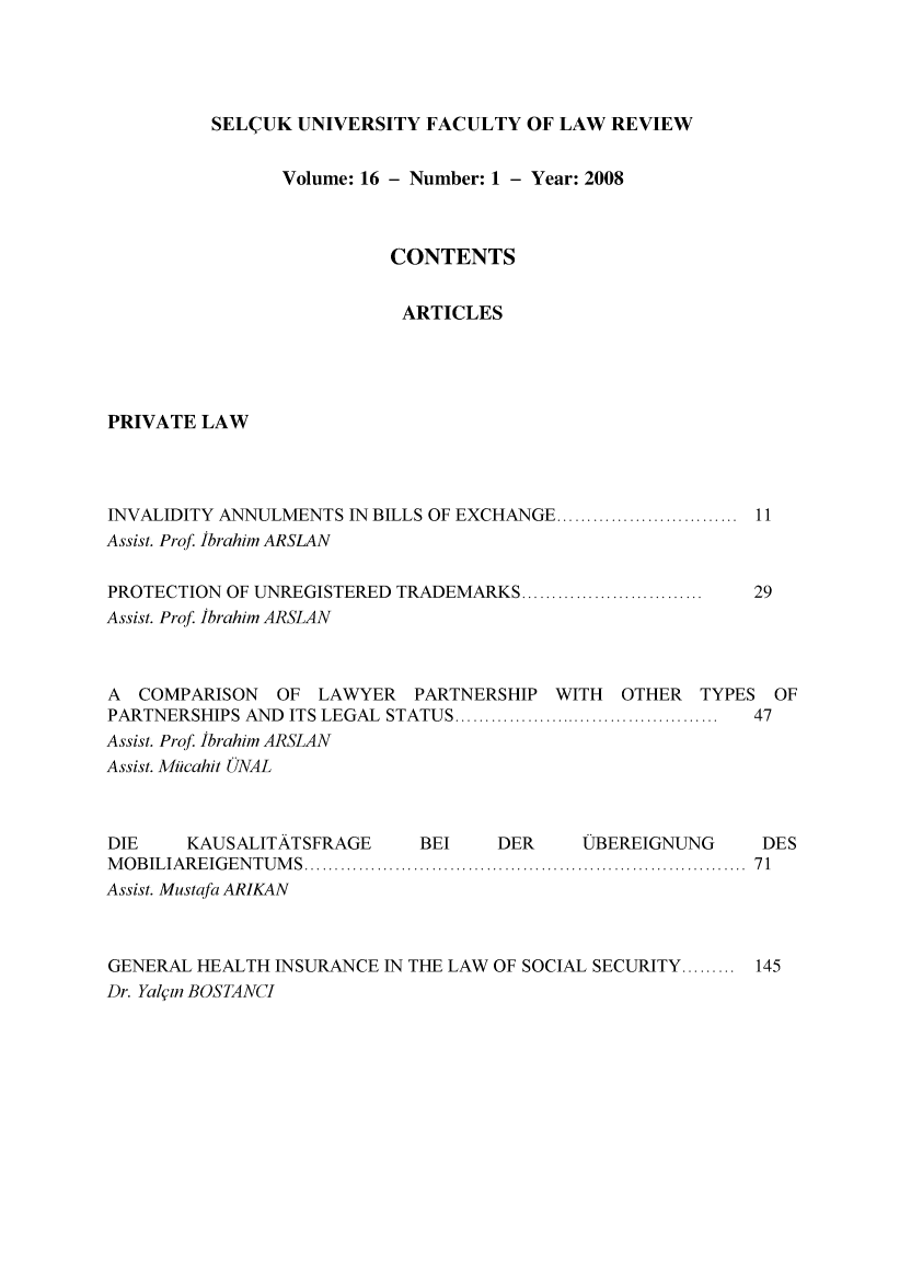handle is hein.journals/selcuk16 and id is 1 raw text is: 




SEL(UK UNIVERSITY FACULTY OF LAW REVIEW


                Volume: 16 - Number: 1 - Year: 2008



                          CONTENTS


                          ARTICLES




PRIVATE LAW




INVALIDITY ANNULMENTS IN BILLS OF EXCHANGE ............................. 11
Assist. Prof. Ibrahim ARSLAN

PROTECTION OF UNREGISTERED TRADEMARKS ..............................  29
Assist. Prof. Ibrahim ARSLAN


A  COMPARISON  OF LAWYER    PARTNERSHIP WITH   OTHER  TYPES OF
PARTNERSHIPS AND ITS LEGAL  STATUS ............................................  47
Assist. Prof. Ibrahim ARSLAN
Assist. Micahit ONAL



DIE    KAUSALITATSFRAGE     BEI    DER     VBEREIGNUNG     DES
M O B ILIA R E IG EN TU M S  .........................................................................  71
Assist. Mustafa ARIKAN



GENERAL HEALTH INSURANCE IN THE LAW OF SOCIAL SECURITY ......... 145
Dr. Yali, BOSTANCI


