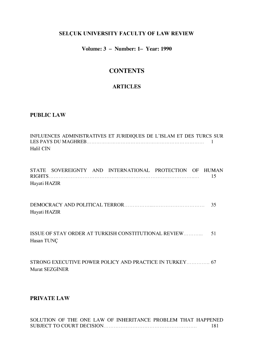 handle is hein.journals/selcuk3 and id is 1 raw text is: 




SEL(UK UNIVERSITY FACULTY OF LAW REVIEW


                Volume: 3 - Number: 1- Year: 1990



                         CONTENTS


                         ARTICLES




PUBLIC LAW



INFLUENCES ADMINISTRATIVES ET JURIDIQUES DE L'ISLAM ET DES TURCS SUR
LES PA Y S  D U   M A G H R EB  ........................................................................  1
Halil CN



STATE  SOVEREIGNTY AND   INTERNATIONAL PROTECTION  OF HUMAN
R IG H T S  ................................................................................. . . .... .  15
Hayati HAZIR



DEMOCRACY  AND POLITICAL  TERROR ................................................  35
Hayati HAZIR


ISSUE OF STAY ORDER AT TURKISH CONSTITUTIONAL REVIEW ............ 51
Hasan TUNQ



STRONG EXECUTIVE POWER POLICY AND PRACTICE IN TURKEY .............. 67
Murat SEZGtNER




PRIVATE LAW



SOLUTION OF THE ONE LAW OF INHERITANCE PROBLEM THAT HAPPENED
SUBJECT TO COURT DECISION  .......................................................  181


