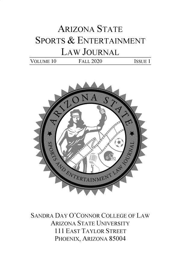 handle is hein.journals/selj10 and id is 1 raw text is: ARIZONA STATE
SPORTS & ENTERTAINMENT
LAW JOURNAL
VOLUME 10  FALL 2020  ISSUE 1

SANDRA DAY O'CONNOR COLLEGE OF LAW
ARIZONA STATE UNIVERSITY
111 EAST TAYLOR STREET
PHOENIX, ARIZONA 85004


