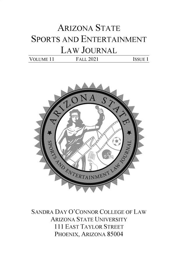 handle is hein.journals/selj11 and id is 1 raw text is: ARIZONA STATE

SPORTS AND ENTERTAINMENT

VOLUME 11

LAW JOURNAL
FALL 2021

SANDRA DAY O'CONNOR COLLEGE OF LAW
ARIZONA STATE UNIVERSITY
111 EAST TAYLOR STREET
PHOENIX, ARIZONA 85004

ISSUE 1


