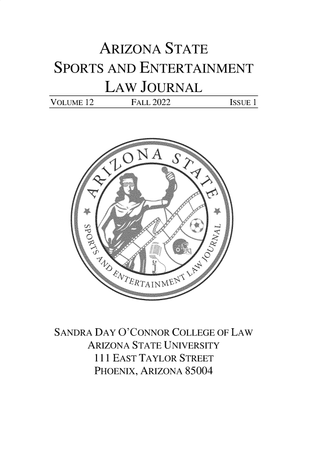 handle is hein.journals/selj12 and id is 1 raw text is: 


ARIZONA   STATE


SPORTS   AND ENTERTAINMENT
        LAW   JOURNAL
VOLUME 12   FALL 2022      ISSUE 1



















SANDRA DAY O'CONNOR COLLEGE OF LAW
      ARIZONA STATE UNIVERSITY
      111 EAST TAYLOR STREET
      PHOENIX, ARIZONA 85004


