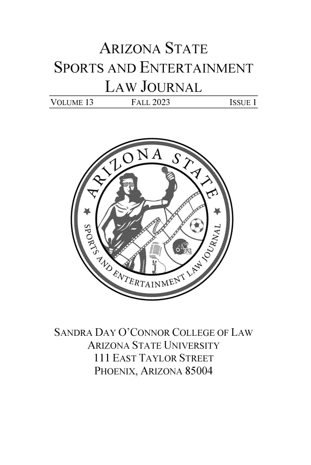 handle is hein.journals/selj13 and id is 1 raw text is: 


ARIZONA   STATE


SPORTS   AND ENTERTAINMENT
        LAW   JOURNAL
VOLUME 13   FALL 2023  ISSUE  1


SANDRA DAY O'CONNOR COLLEGE OF LAW
     ARIZONA STATE UNIVERSITY
     111 EAST TAYLOR STREET
     PHOENIX, ARIZONA 85004


