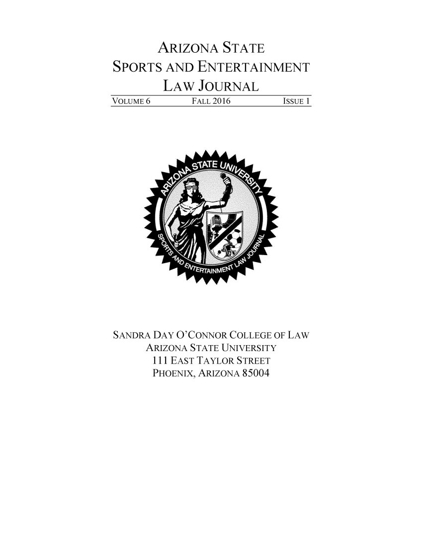 handle is hein.journals/selj6 and id is 1 raw text is: 


ARIZONA   STATE


SPORTS  AND  ENTERTAINMENT
        LAW  JOURNAL
VOLUME 6    FALL 2016     ISSUE 1


SANDRA DAY O'CONNOR COLLEGE OF LAW
     ARIZONA STATE UNIVERSITY
     111 EAST TAYLOR STREET
     PHOENIX, ARIZONA 85004


