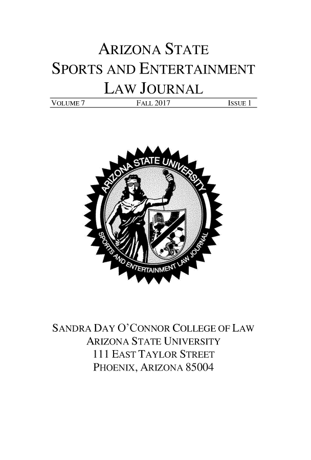 handle is hein.journals/selj7 and id is 1 raw text is: 


ARIZONA   STATE


SPORTS  AND  ENTERTAINMENT


VOLUME 7


LAW  JOURNAL
     FALL 2017


ISSUE 1


SANDRA DAY O'CONNOR COLLEGE OF LAW
     ARIZONA STATE UNIVERSITY
     111 EAST TAYLOR STREET
     PHOENIX, ARIZONA 85004


