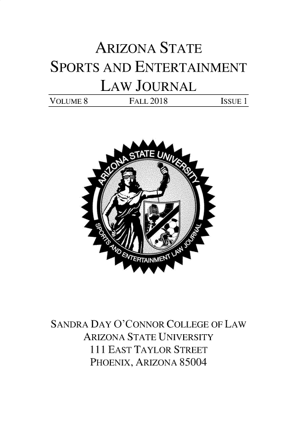 handle is hein.journals/selj8 and id is 1 raw text is: 


ARIZONA   STATE


SPORTS  AND  ENTERTAINMENT


VOLUME 8


LAW  JOURNAL
    FALL 2018


SANDRA DAY O'CONNOR COLLEGE OF LAW
     ARIZONA STATE UNIVERSITY
     111 EAST TAYLOR STREET
     PHOENIX, ARIZONA 85004


ISSUE 1



