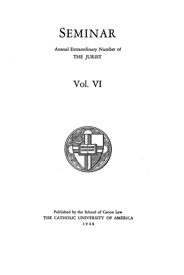 handle is hein.journals/semijus6 and id is 1 raw text is: SEMINAR
Annual Extraordinary Number of
THE JURIST
Vol. VI

Published by the School of Canon Law
THE CATHOLIC UNIVERSITY OF AMERICA
1948


