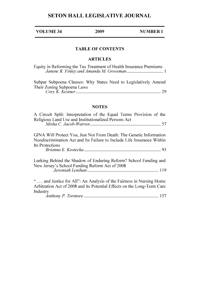 handle is hein.journals/sethlegj34 and id is 1 raw text is: 0L]Lia X JI 14XI-V~Ji AILJI XX V ILi .JU) 1q IXijj
VOLUME 34                    2009                  NUMBER 1
TABLE OF CONTENTS
ARTICLES
Equity in Reforming the Tax Treatment of Health Insurance Premiums
Janene R. Finley and Amanda M. Grossman    ...............1
Subpar Subpoena Clauses: Why States Need to Legislatively Amend
Their Zoning Subpoena Laws
Cory K Kestner        ............................. ...... 29
NOTES
A Circuit Split: Interpretation of the Equal Terms Provision of the
Religious Land Use and Institutionalized Persons Act
Misha C. Jacob-Warren                    ............................. 57
GINA Will Protect You, Just Not From Death: The Genetic Information
Nondiscrimination Act and Its Failure to Include Life Insurance Within
Its Protections
Brianna E. Kostecka........................... 93
Lurking Behind the Shadow of Enduring Reform? School Funding and
New Jersey's School Funding Reform Act of 2008
Jeremiah Lenihan                   .............................. 119
... and Justice for All: An Analysis of the Fairness in Nursing Home
Arbitration Act of 2008 and its Potential Effects on the Long-Term Care
Industry
Anthony P. Torntore     .......................    ........ 157


