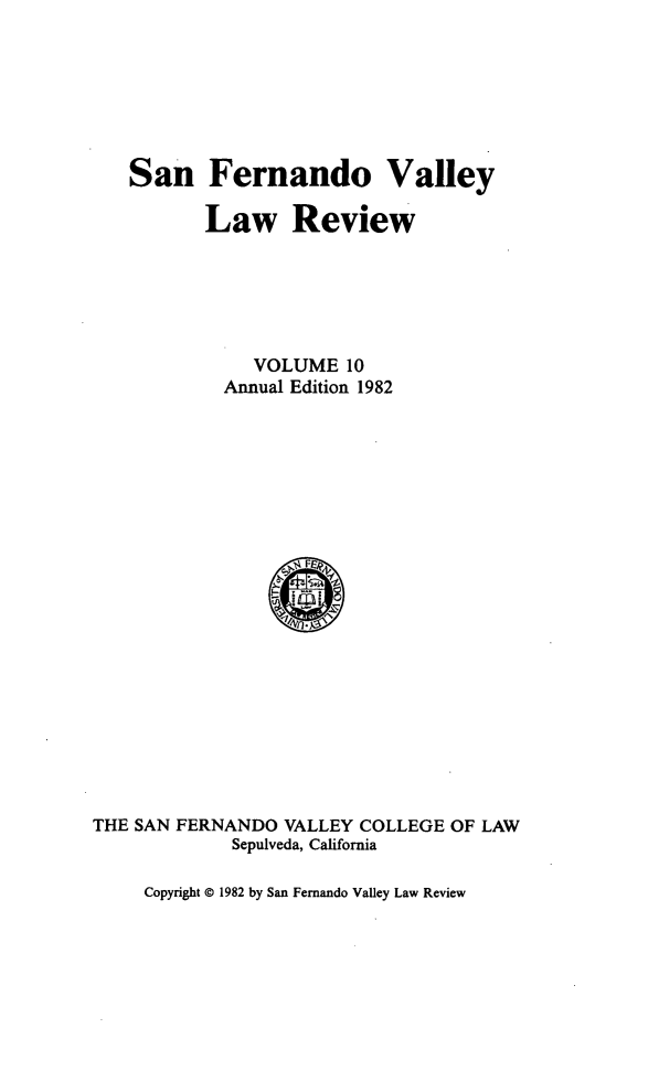 handle is hein.journals/sfernvlr10 and id is 1 raw text is: 





San Fernando Valley

       Law Review




           VOLUME 10
         Annual Edition 1982


THE SAN FERNANDO VALLEY COLLEGE OF LAW
             Sepulveda, California


Copyright © 1982 by San Fernando Valley Law Review


