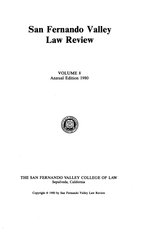 handle is hein.journals/sfernvlr8 and id is 1 raw text is: 



San Fernando Valley

       Law Review




            VOLUME 8
         Annual Edition 1980


THE SAN FERNANDO VALLEY COLLEGE OF LAW
             Sepulveda, California


Copyright © 1980 by San Fernando Valley Law Review


