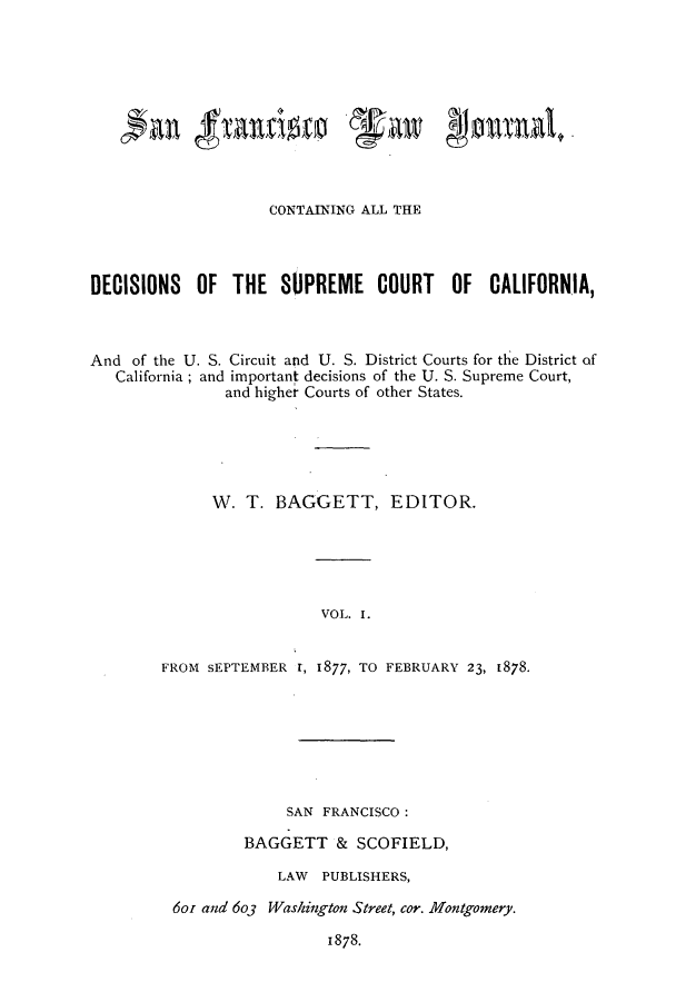 handle is hein.journals/sfranljo1 and id is 1 raw text is: CONTAINING ALL THE
DECISIONS OF THE SUPREME COURT OF CALIFORNIA,
And of the U. S. Circuit and U. S. District Courts for the District of
California; and important decisions of the U. S. Supreme Court,
and higher Courts of other States.
W. T. BAGGETT, EDITOR.
VOL. I.
FROM sEPTEMBER r, 1877, TO FEBRUARY 23, 1878.

SAN FRANCISCO:
BAGGETT & SCOFIELD,
LAW PUBLISHERS,
6or and 6o3 Washington Street, cor. Montgomery.

1878.


