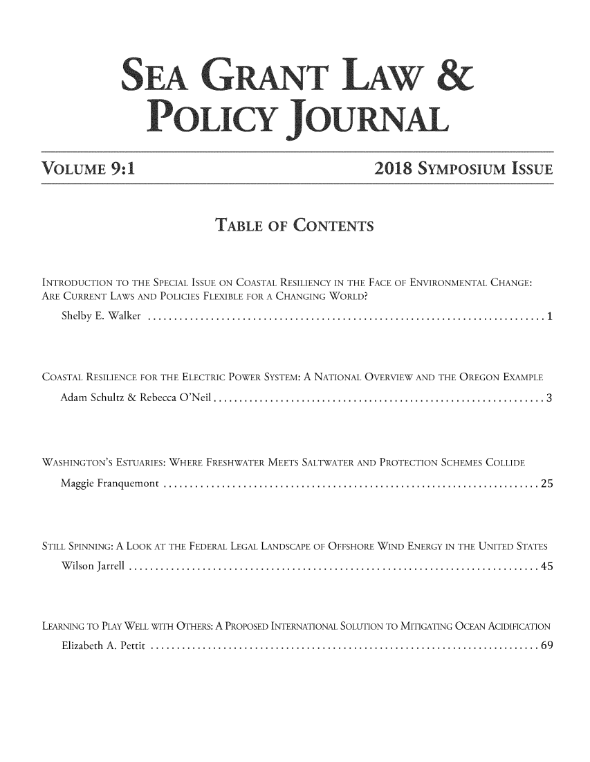 handle is hein.journals/sglum9 and id is 1 raw text is: 




SEA GRNT LAW &

    PoLICY Jou A


VOLUME 9:1


2018 SYMPOSIUM ISSUE


                           TABLE OF CONTENTS



INTRODUCTION TO THE SPECIAL ISSUE ON COASTAL RESILIENCY IN THE FACE OF ENVIRONMENTAL CHANGE:
ARE CURRENT LAWS AND POLICIES FLEXIBLE FOR A CHANGING WORLD?
   Sh elby  E .  W alker  ............................................................................  1




COASTAL RESILIENCE FOR THE ELECTRIC POWER SYSTEM: A NATIONAL OVERVIEW AND THE OREGON EXAMPLE
   A dam Schultz  &   Rebecca  O 'N eil ................................................................ 3




WASHINGTON'S ESTUARIES: WHERE FRESHWATER MEETS SALTWATER AND PROTECTION SCHEMES COLLIDE
   M aggie  Franquem ont  ........................................................................ 2 5




STILL SPINNING: A LOOK AT THE FEDERAL LEGAL LANDSCAPE OF OFFSHORE WIND ENERGY IN THE UNITED STATES
   W ilso n  Jarrell  ................................................ ..............................  4 5




LEARNING TO PLAY WELL WITH OTHERS: A PROPOSED INTERNATIONAL SOLUTION TO MITIGATING OCEAN ACIDIFICATION
   E lizabeth  A .  P ettit  ...........................................................................  6 9


