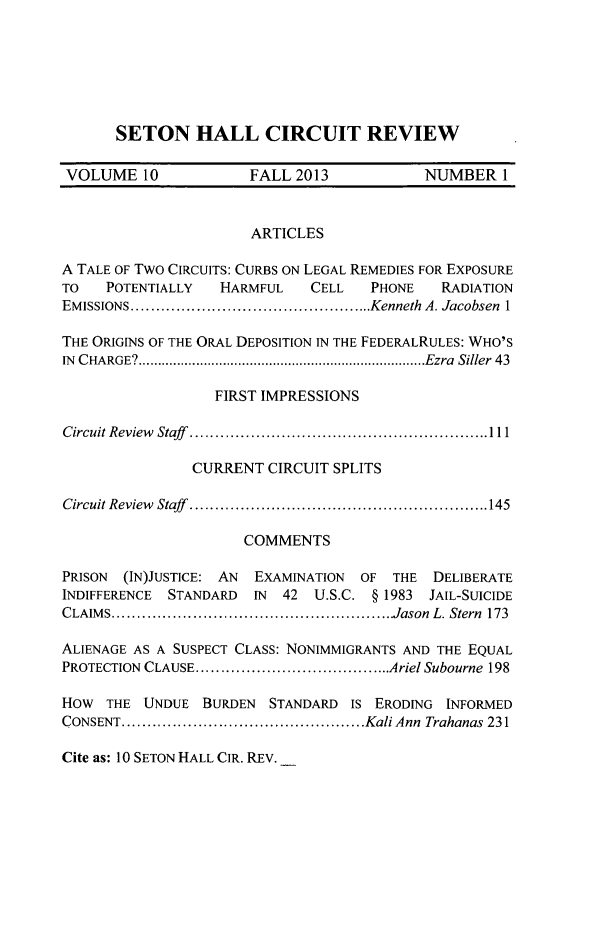 handle is hein.journals/shcirc10 and id is 1 raw text is: SETON HALL CIRCUIT REVIEW

VOLUME 10              FALL 2013            NUMBER 1
ARTICLES
A TALE OF TWO CIRCUITS: CURBS ON LEGAL REMEDIES FOR EXPOSURE
TO   POTENTIALLY    HARMFUL    CELL   PHONE    RADIATION
EMISSIONS...     ..................... ....Kenneth A. Jacobsen 1
THE ORIGINS OF THE ORAL DEPOSITION IN THE FEDERALRULES: WHO'S
IN CHARGE? ................Ezra Siller 43
FIRST IMPRESSIONS
Circuit Review Staff .............11.....................1
CURRENT CIRCUIT SPLITS
Circuit Review Staff   ....................... ...........145
COMMENTS
PRISON (IN)JUSTICE: AN EXAMINATION OF THE DELIBERATE
INDIFFERENCE STANDARD IN 42 U.S.C. § 1983 JAIL-SUICIDE
CLAIMS     ..........................................Jason L. Stern 173
ALIENAGE AS A SUSPECT CLASS: NONIMMIGRANTS AND THE EQUAL
PROTECTION CLAUSE   ...........................Ariel Subourne 198
HOW THE UNDUE BURDEN STANDARD IS ERODING INFORMED
CONSENT.   ..................................Kali Ann Trahanas 231
Cite as: 10 SETON HALL CIR. REV.


