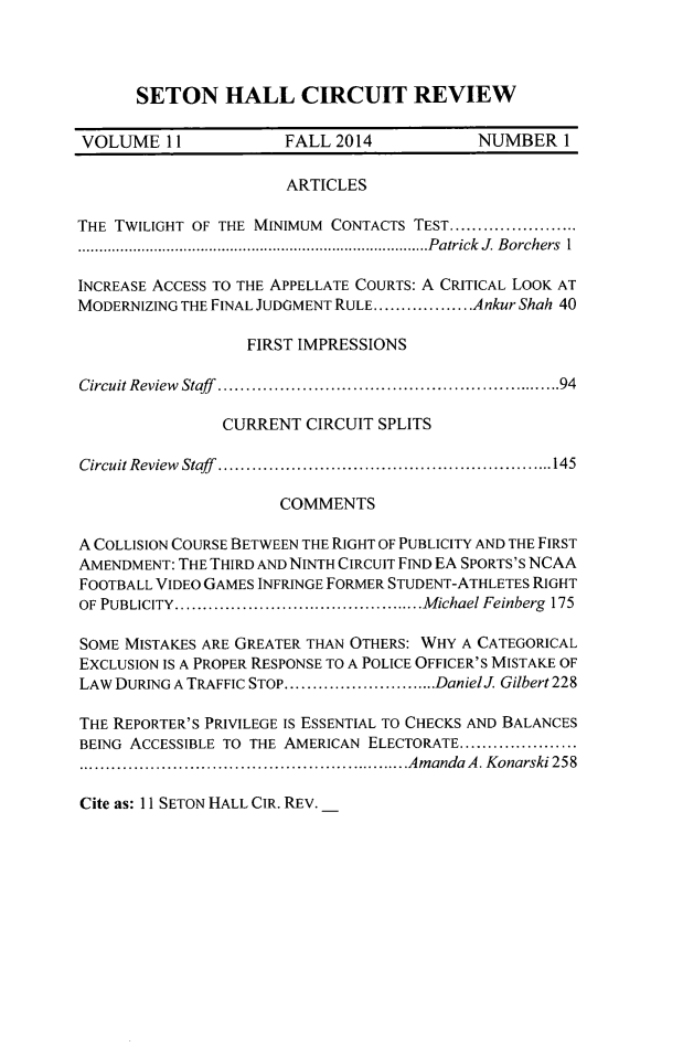 handle is hein.journals/shcirc11 and id is 1 raw text is: 



SETON HALL CIRCUIT REVIEW


VOLUME 11              FALL 2014            NUMBER 1

                       ARTICLES

THE TWILIGHT OF THE MINIMUM CONTACTS TEST .......................
................................................................................... Patrick J. Borchers I

INCREASE ACCESS TO THE APPELLATE COURTS: A CRITICAL LOOK AT
MODERNIZNG THE FINAL JUDGMENT RULE .................. Ankur Shah 40

                  FIRST IMPRESSIONS

Circuit Review  Staff  ........................................................... 94

                CURRENT CIRCUIT SPLITS

Circuit Review  Staff  ............................................................ 145

                      COMMENTS

A COLLISION COURSE BETWEEN THE RIGHT OF PUBLICITY AND THE FIRST
AMENDMENT: THE THIRD AND NINTH CIRCUIT FIND EA SPORTS'S NCAA
FOOTBALL VIDEO GAMES INFRINGE FORMER STUDENT-ATHLETES RIGHT
OF PUBLICITY ............................................. M ichael Feinberg  175

SOME MISTAKES ARE GREATER THAN OTHERS: WHY A CATEGORICAL
EXCLUSION IS A PROPER RESPONSE TO A POLICE OFFICER'S MISTAKE OF
LAW DURING A TRAFFIC STOP ............................ DanielJ. Gilbert 228

THE REPORTER'S PRIVILEGE IS ESSENTIAL TO CHECKS AND BALANCES
BEING ACCESSIBLE TO THE AMERICAN ELECTORATE .....................
............................................................ Am anda  A . Konarski 258


Cite as: 11 SETON HALL CIR. REV.


